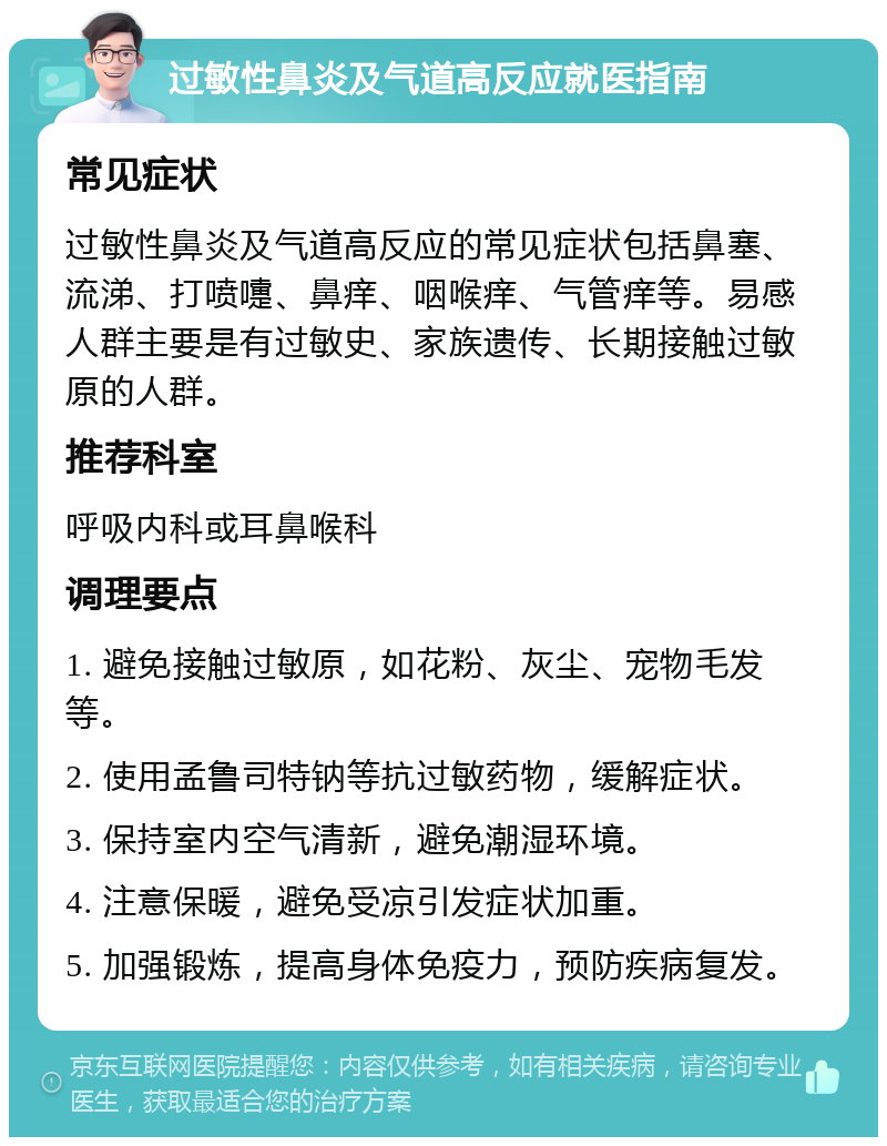 过敏性鼻炎及气道高反应就医指南 常见症状 过敏性鼻炎及气道高反应的常见症状包括鼻塞、流涕、打喷嚏、鼻痒、咽喉痒、气管痒等。易感人群主要是有过敏史、家族遗传、长期接触过敏原的人群。 推荐科室 呼吸内科或耳鼻喉科 调理要点 1. 避免接触过敏原，如花粉、灰尘、宠物毛发等。 2. 使用孟鲁司特钠等抗过敏药物，缓解症状。 3. 保持室内空气清新，避免潮湿环境。 4. 注意保暖，避免受凉引发症状加重。 5. 加强锻炼，提高身体免疫力，预防疾病复发。