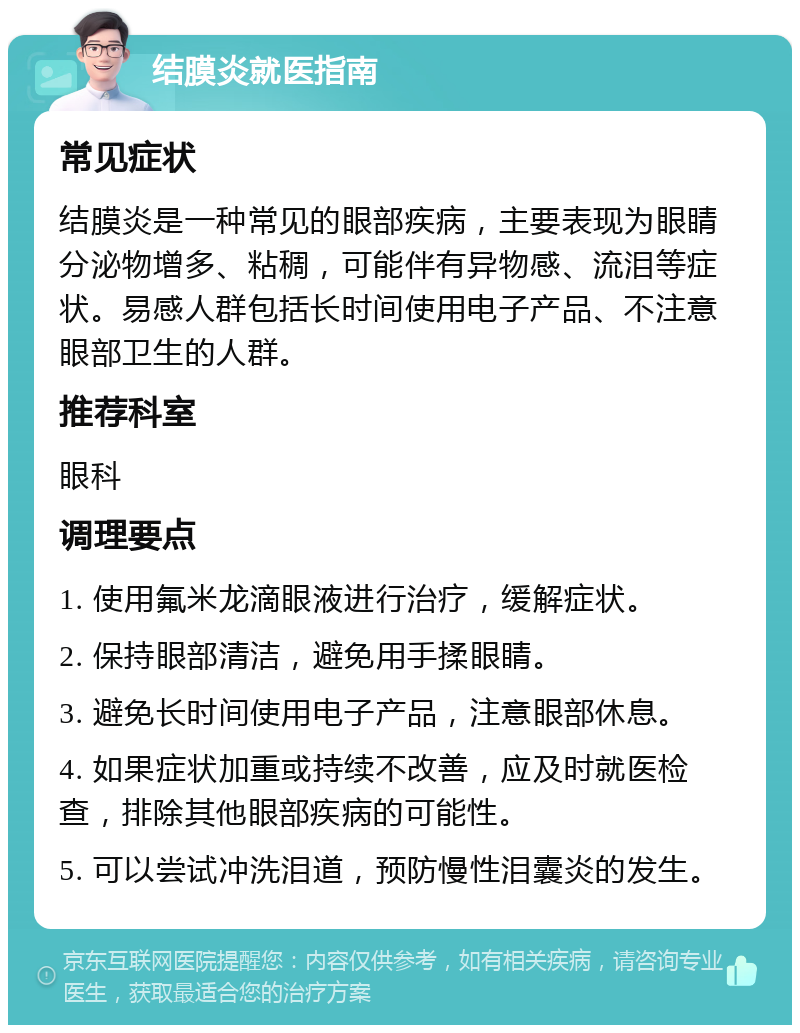 结膜炎就医指南 常见症状 结膜炎是一种常见的眼部疾病，主要表现为眼睛分泌物增多、粘稠，可能伴有异物感、流泪等症状。易感人群包括长时间使用电子产品、不注意眼部卫生的人群。 推荐科室 眼科 调理要点 1. 使用氟米龙滴眼液进行治疗，缓解症状。 2. 保持眼部清洁，避免用手揉眼睛。 3. 避免长时间使用电子产品，注意眼部休息。 4. 如果症状加重或持续不改善，应及时就医检查，排除其他眼部疾病的可能性。 5. 可以尝试冲洗泪道，预防慢性泪囊炎的发生。