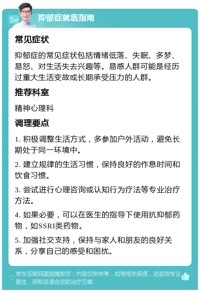 抑郁症就医指南 常见症状 抑郁症的常见症状包括情绪低落、失眠、多梦、易怒、对生活失去兴趣等。易感人群可能是经历过重大生活变故或长期承受压力的人群。 推荐科室 精神心理科 调理要点 1. 积极调整生活方式，多参加户外活动，避免长期处于同一环境中。 2. 建立规律的生活习惯，保持良好的作息时间和饮食习惯。 3. 尝试进行心理咨询或认知行为疗法等专业治疗方法。 4. 如果必要，可以在医生的指导下使用抗抑郁药物，如SSRI类药物。 5. 加强社交支持，保持与家人和朋友的良好关系，分享自己的感受和困扰。