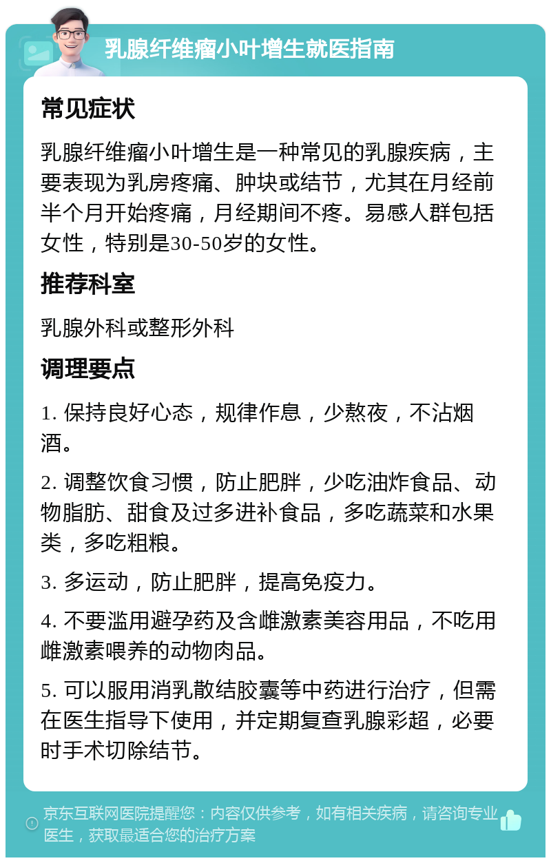 乳腺纤维瘤小叶增生就医指南 常见症状 乳腺纤维瘤小叶增生是一种常见的乳腺疾病，主要表现为乳房疼痛、肿块或结节，尤其在月经前半个月开始疼痛，月经期间不疼。易感人群包括女性，特别是30-50岁的女性。 推荐科室 乳腺外科或整形外科 调理要点 1. 保持良好心态，规律作息，少熬夜，不沾烟酒。 2. 调整饮食习惯，防止肥胖，少吃油炸食品、动物脂肪、甜食及过多进补食品，多吃蔬菜和水果类，多吃粗粮。 3. 多运动，防止肥胖，提高免疫力。 4. 不要滥用避孕药及含雌激素美容用品，不吃用雌激素喂养的动物肉品。 5. 可以服用消乳散结胶囊等中药进行治疗，但需在医生指导下使用，并定期复查乳腺彩超，必要时手术切除结节。