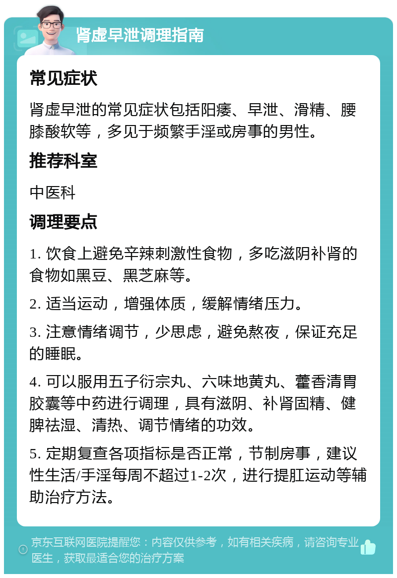 肾虚早泄调理指南 常见症状 肾虚早泄的常见症状包括阳痿、早泄、滑精、腰膝酸软等，多见于频繁手淫或房事的男性。 推荐科室 中医科 调理要点 1. 饮食上避免辛辣刺激性食物，多吃滋阴补肾的食物如黑豆、黑芝麻等。 2. 适当运动，增强体质，缓解情绪压力。 3. 注意情绪调节，少思虑，避免熬夜，保证充足的睡眠。 4. 可以服用五子衍宗丸、六味地黄丸、藿香清胃胶囊等中药进行调理，具有滋阴、补肾固精、健脾祛湿、清热、调节情绪的功效。 5. 定期复查各项指标是否正常，节制房事，建议性生活/手淫每周不超过1-2次，进行提肛运动等辅助治疗方法。