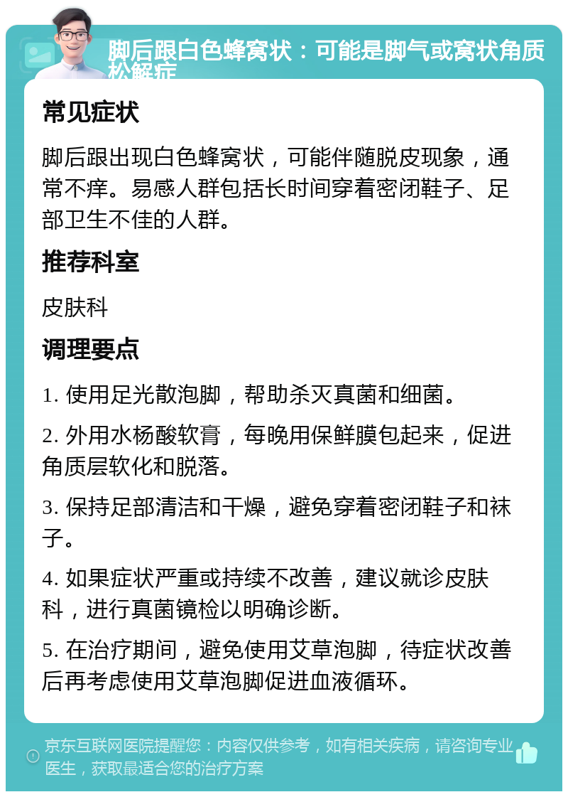 脚后跟白色蜂窝状：可能是脚气或窝状角质松解症 常见症状 脚后跟出现白色蜂窝状，可能伴随脱皮现象，通常不痒。易感人群包括长时间穿着密闭鞋子、足部卫生不佳的人群。 推荐科室 皮肤科 调理要点 1. 使用足光散泡脚，帮助杀灭真菌和细菌。 2. 外用水杨酸软膏，每晚用保鲜膜包起来，促进角质层软化和脱落。 3. 保持足部清洁和干燥，避免穿着密闭鞋子和袜子。 4. 如果症状严重或持续不改善，建议就诊皮肤科，进行真菌镜检以明确诊断。 5. 在治疗期间，避免使用艾草泡脚，待症状改善后再考虑使用艾草泡脚促进血液循环。