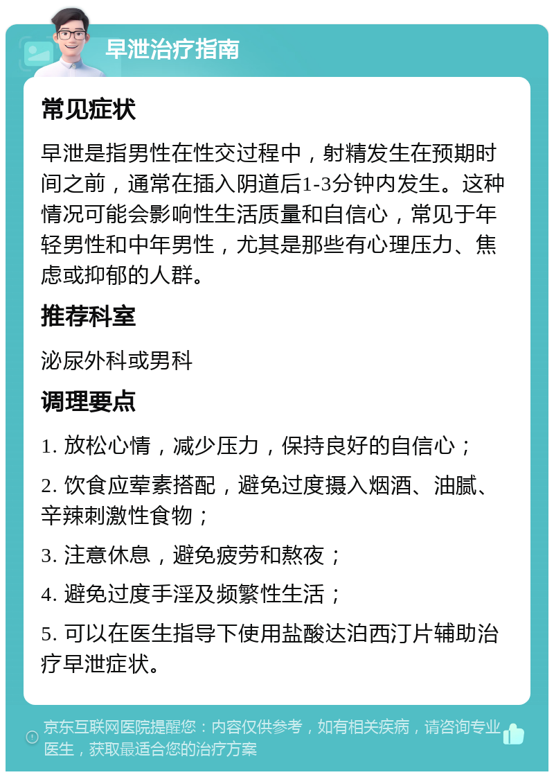 早泄治疗指南 常见症状 早泄是指男性在性交过程中，射精发生在预期时间之前，通常在插入阴道后1-3分钟内发生。这种情况可能会影响性生活质量和自信心，常见于年轻男性和中年男性，尤其是那些有心理压力、焦虑或抑郁的人群。 推荐科室 泌尿外科或男科 调理要点 1. 放松心情，减少压力，保持良好的自信心； 2. 饮食应荤素搭配，避免过度摄入烟酒、油腻、辛辣刺激性食物； 3. 注意休息，避免疲劳和熬夜； 4. 避免过度手淫及频繁性生活； 5. 可以在医生指导下使用盐酸达泊西汀片辅助治疗早泄症状。