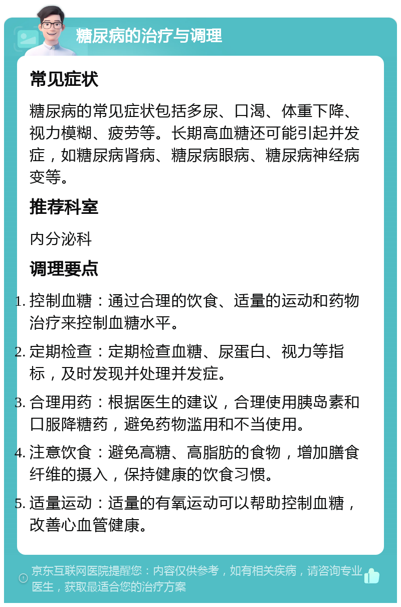 糖尿病的治疗与调理 常见症状 糖尿病的常见症状包括多尿、口渴、体重下降、视力模糊、疲劳等。长期高血糖还可能引起并发症，如糖尿病肾病、糖尿病眼病、糖尿病神经病变等。 推荐科室 内分泌科 调理要点 控制血糖：通过合理的饮食、适量的运动和药物治疗来控制血糖水平。 定期检查：定期检查血糖、尿蛋白、视力等指标，及时发现并处理并发症。 合理用药：根据医生的建议，合理使用胰岛素和口服降糖药，避免药物滥用和不当使用。 注意饮食：避免高糖、高脂肪的食物，增加膳食纤维的摄入，保持健康的饮食习惯。 适量运动：适量的有氧运动可以帮助控制血糖，改善心血管健康。