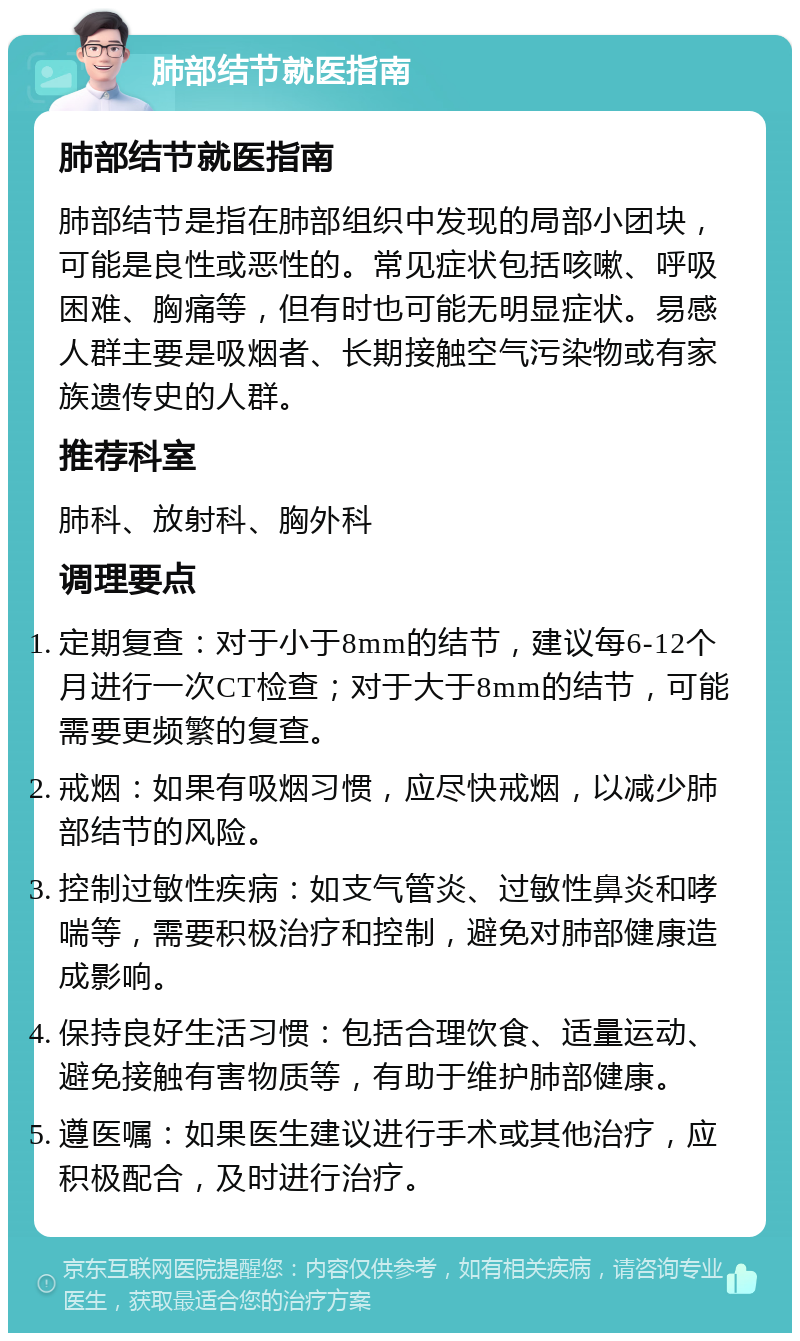 肺部结节就医指南 肺部结节就医指南 肺部结节是指在肺部组织中发现的局部小团块，可能是良性或恶性的。常见症状包括咳嗽、呼吸困难、胸痛等，但有时也可能无明显症状。易感人群主要是吸烟者、长期接触空气污染物或有家族遗传史的人群。 推荐科室 肺科、放射科、胸外科 调理要点 定期复查：对于小于8mm的结节，建议每6-12个月进行一次CT检查；对于大于8mm的结节，可能需要更频繁的复查。 戒烟：如果有吸烟习惯，应尽快戒烟，以减少肺部结节的风险。 控制过敏性疾病：如支气管炎、过敏性鼻炎和哮喘等，需要积极治疗和控制，避免对肺部健康造成影响。 保持良好生活习惯：包括合理饮食、适量运动、避免接触有害物质等，有助于维护肺部健康。 遵医嘱：如果医生建议进行手术或其他治疗，应积极配合，及时进行治疗。