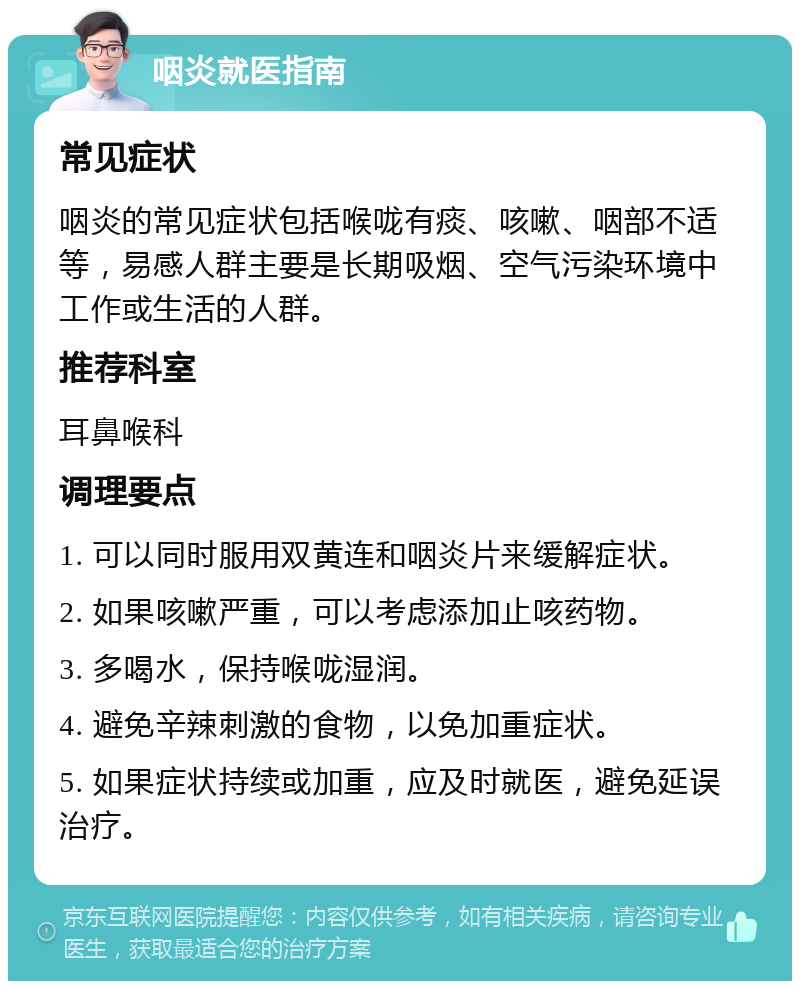 咽炎就医指南 常见症状 咽炎的常见症状包括喉咙有痰、咳嗽、咽部不适等，易感人群主要是长期吸烟、空气污染环境中工作或生活的人群。 推荐科室 耳鼻喉科 调理要点 1. 可以同时服用双黄连和咽炎片来缓解症状。 2. 如果咳嗽严重，可以考虑添加止咳药物。 3. 多喝水，保持喉咙湿润。 4. 避免辛辣刺激的食物，以免加重症状。 5. 如果症状持续或加重，应及时就医，避免延误治疗。