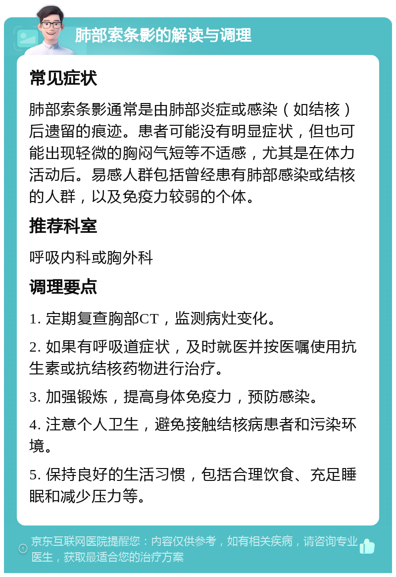 肺部索条影的解读与调理 常见症状 肺部索条影通常是由肺部炎症或感染（如结核）后遗留的痕迹。患者可能没有明显症状，但也可能出现轻微的胸闷气短等不适感，尤其是在体力活动后。易感人群包括曾经患有肺部感染或结核的人群，以及免疫力较弱的个体。 推荐科室 呼吸内科或胸外科 调理要点 1. 定期复查胸部CT，监测病灶变化。 2. 如果有呼吸道症状，及时就医并按医嘱使用抗生素或抗结核药物进行治疗。 3. 加强锻炼，提高身体免疫力，预防感染。 4. 注意个人卫生，避免接触结核病患者和污染环境。 5. 保持良好的生活习惯，包括合理饮食、充足睡眠和减少压力等。