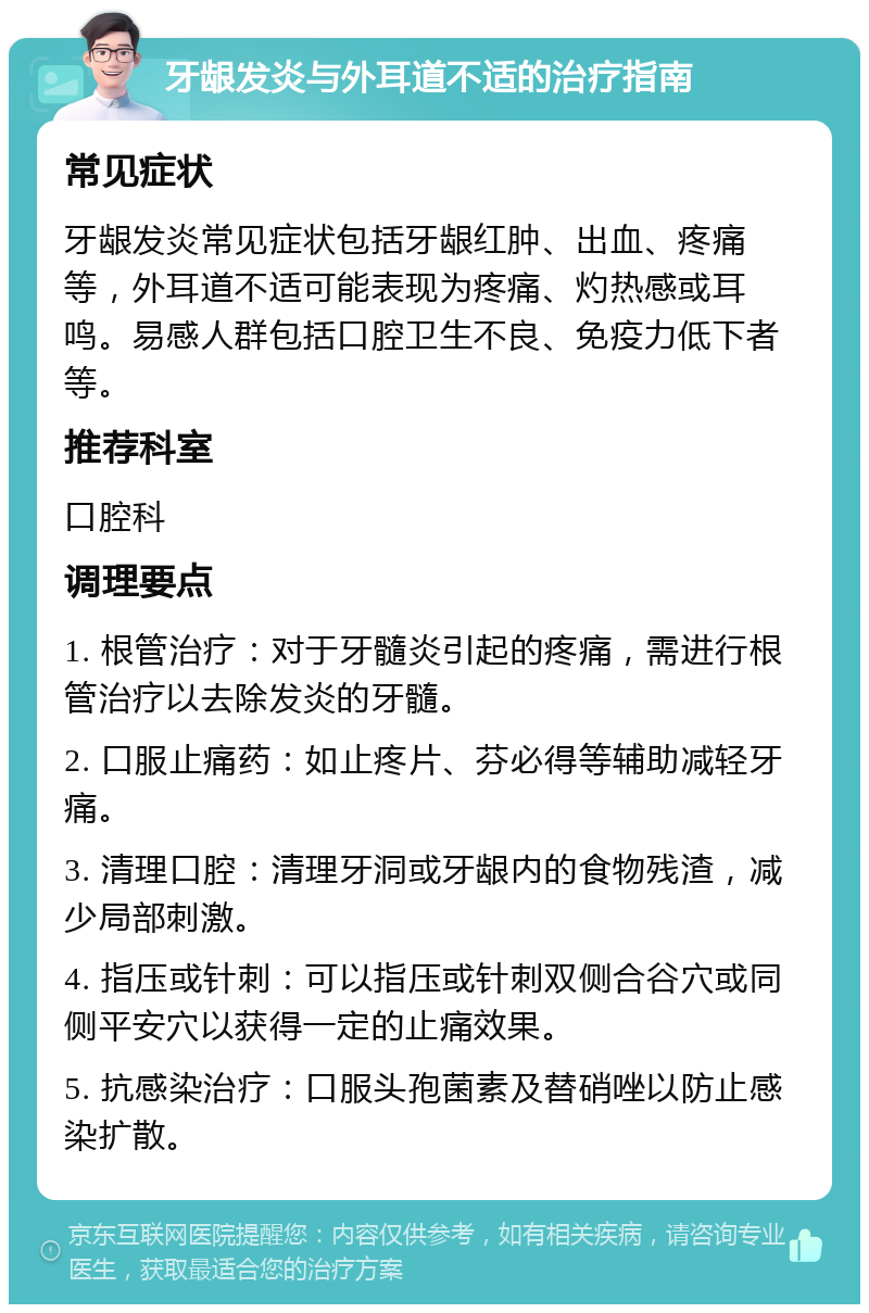 牙龈发炎与外耳道不适的治疗指南 常见症状 牙龈发炎常见症状包括牙龈红肿、出血、疼痛等，外耳道不适可能表现为疼痛、灼热感或耳鸣。易感人群包括口腔卫生不良、免疫力低下者等。 推荐科室 口腔科 调理要点 1. 根管治疗：对于牙髓炎引起的疼痛，需进行根管治疗以去除发炎的牙髓。 2. 口服止痛药：如止疼片、芬必得等辅助减轻牙痛。 3. 清理口腔：清理牙洞或牙龈内的食物残渣，减少局部刺激。 4. 指压或针刺：可以指压或针刺双侧合谷穴或同侧平安穴以获得一定的止痛效果。 5. 抗感染治疗：口服头孢菌素及替硝唑以防止感染扩散。