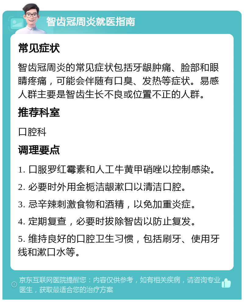 智齿冠周炎就医指南 常见症状 智齿冠周炎的常见症状包括牙龈肿痛、脸部和眼睛疼痛，可能会伴随有口臭、发热等症状。易感人群主要是智齿生长不良或位置不正的人群。 推荐科室 口腔科 调理要点 1. 口服罗红霉素和人工牛黄甲硝唑以控制感染。 2. 必要时外用金栀洁龈漱口以清洁口腔。 3. 忌辛辣刺激食物和酒精，以免加重炎症。 4. 定期复查，必要时拔除智齿以防止复发。 5. 维持良好的口腔卫生习惯，包括刷牙、使用牙线和漱口水等。