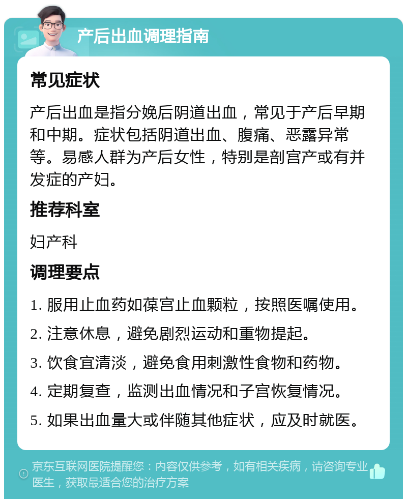 产后出血调理指南 常见症状 产后出血是指分娩后阴道出血，常见于产后早期和中期。症状包括阴道出血、腹痛、恶露异常等。易感人群为产后女性，特别是剖宫产或有并发症的产妇。 推荐科室 妇产科 调理要点 1. 服用止血药如葆宫止血颗粒，按照医嘱使用。 2. 注意休息，避免剧烈运动和重物提起。 3. 饮食宜清淡，避免食用刺激性食物和药物。 4. 定期复查，监测出血情况和子宫恢复情况。 5. 如果出血量大或伴随其他症状，应及时就医。