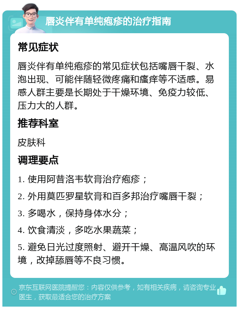 唇炎伴有单纯疱疹的治疗指南 常见症状 唇炎伴有单纯疱疹的常见症状包括嘴唇干裂、水泡出现、可能伴随轻微疼痛和瘙痒等不适感。易感人群主要是长期处于干燥环境、免疫力较低、压力大的人群。 推荐科室 皮肤科 调理要点 1. 使用阿昔洛韦软膏治疗疱疹； 2. 外用莫匹罗星软膏和百多邦治疗嘴唇干裂； 3. 多喝水，保持身体水分； 4. 饮食清淡，多吃水果蔬菜； 5. 避免日光过度照射、避开干燥、高温风吹的环境，改掉舔唇等不良习惯。