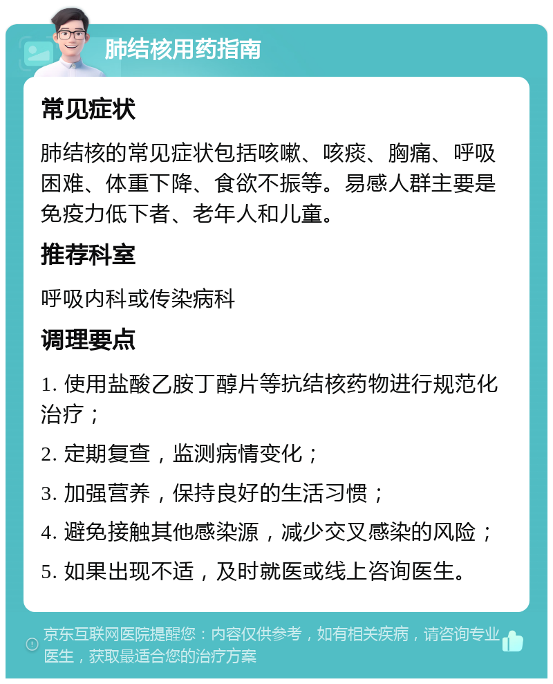 肺结核用药指南 常见症状 肺结核的常见症状包括咳嗽、咳痰、胸痛、呼吸困难、体重下降、食欲不振等。易感人群主要是免疫力低下者、老年人和儿童。 推荐科室 呼吸内科或传染病科 调理要点 1. 使用盐酸乙胺丁醇片等抗结核药物进行规范化治疗； 2. 定期复查，监测病情变化； 3. 加强营养，保持良好的生活习惯； 4. 避免接触其他感染源，减少交叉感染的风险； 5. 如果出现不适，及时就医或线上咨询医生。