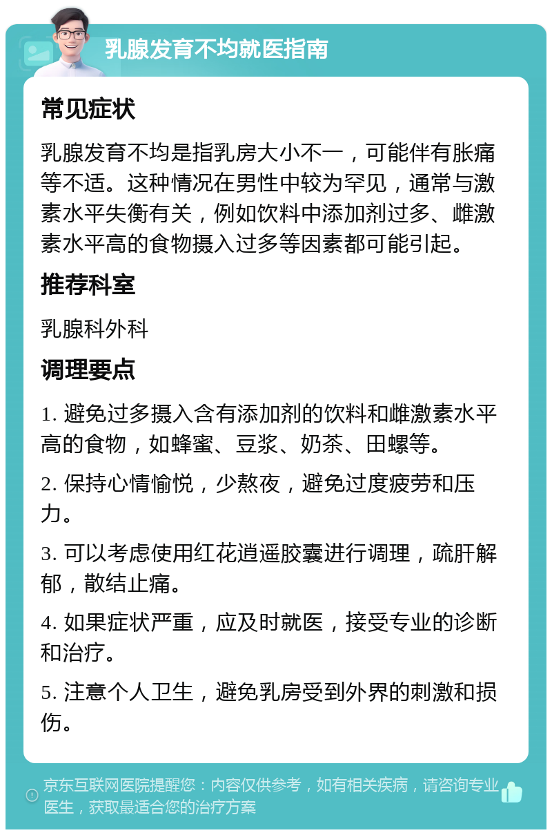 乳腺发育不均就医指南 常见症状 乳腺发育不均是指乳房大小不一，可能伴有胀痛等不适。这种情况在男性中较为罕见，通常与激素水平失衡有关，例如饮料中添加剂过多、雌激素水平高的食物摄入过多等因素都可能引起。 推荐科室 乳腺科外科 调理要点 1. 避免过多摄入含有添加剂的饮料和雌激素水平高的食物，如蜂蜜、豆浆、奶茶、田螺等。 2. 保持心情愉悦，少熬夜，避免过度疲劳和压力。 3. 可以考虑使用红花逍遥胶囊进行调理，疏肝解郁，散结止痛。 4. 如果症状严重，应及时就医，接受专业的诊断和治疗。 5. 注意个人卫生，避免乳房受到外界的刺激和损伤。