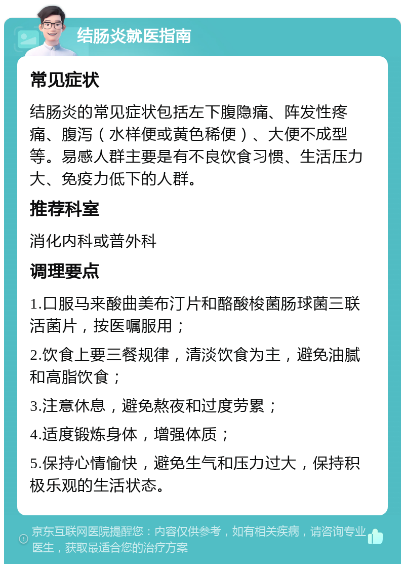 结肠炎就医指南 常见症状 结肠炎的常见症状包括左下腹隐痛、阵发性疼痛、腹泻（水样便或黄色稀便）、大便不成型等。易感人群主要是有不良饮食习惯、生活压力大、免疫力低下的人群。 推荐科室 消化内科或普外科 调理要点 1.口服马来酸曲美布汀片和酪酸梭菌肠球菌三联活菌片，按医嘱服用； 2.饮食上要三餐规律，清淡饮食为主，避免油腻和高脂饮食； 3.注意休息，避免熬夜和过度劳累； 4.适度锻炼身体，增强体质； 5.保持心情愉快，避免生气和压力过大，保持积极乐观的生活状态。