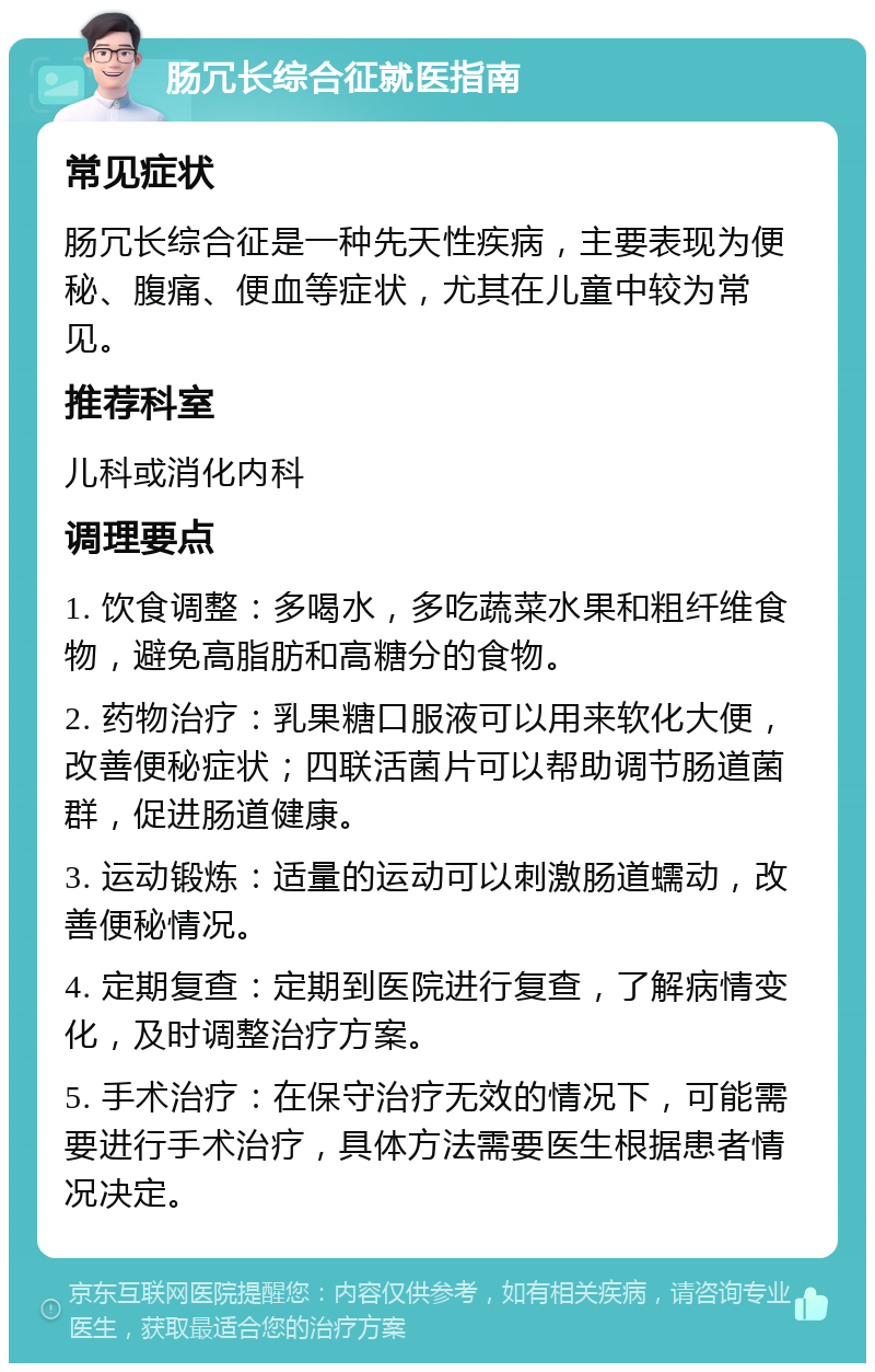 肠冗长综合征就医指南 常见症状 肠冗长综合征是一种先天性疾病，主要表现为便秘、腹痛、便血等症状，尤其在儿童中较为常见。 推荐科室 儿科或消化内科 调理要点 1. 饮食调整：多喝水，多吃蔬菜水果和粗纤维食物，避免高脂肪和高糖分的食物。 2. 药物治疗：乳果糖口服液可以用来软化大便，改善便秘症状；四联活菌片可以帮助调节肠道菌群，促进肠道健康。 3. 运动锻炼：适量的运动可以刺激肠道蠕动，改善便秘情况。 4. 定期复查：定期到医院进行复查，了解病情变化，及时调整治疗方案。 5. 手术治疗：在保守治疗无效的情况下，可能需要进行手术治疗，具体方法需要医生根据患者情况决定。