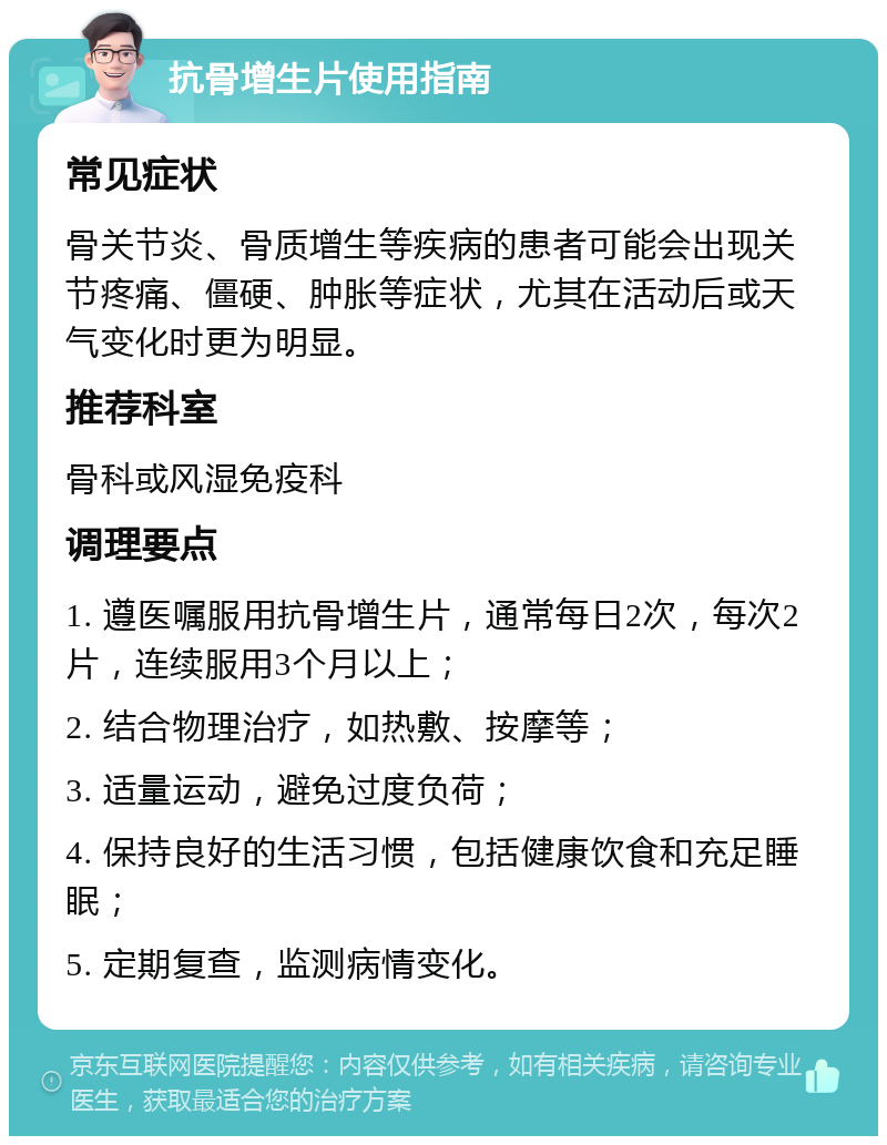 抗骨增生片使用指南 常见症状 骨关节炎、骨质增生等疾病的患者可能会出现关节疼痛、僵硬、肿胀等症状，尤其在活动后或天气变化时更为明显。 推荐科室 骨科或风湿免疫科 调理要点 1. 遵医嘱服用抗骨增生片，通常每日2次，每次2片，连续服用3个月以上； 2. 结合物理治疗，如热敷、按摩等； 3. 适量运动，避免过度负荷； 4. 保持良好的生活习惯，包括健康饮食和充足睡眠； 5. 定期复查，监测病情变化。