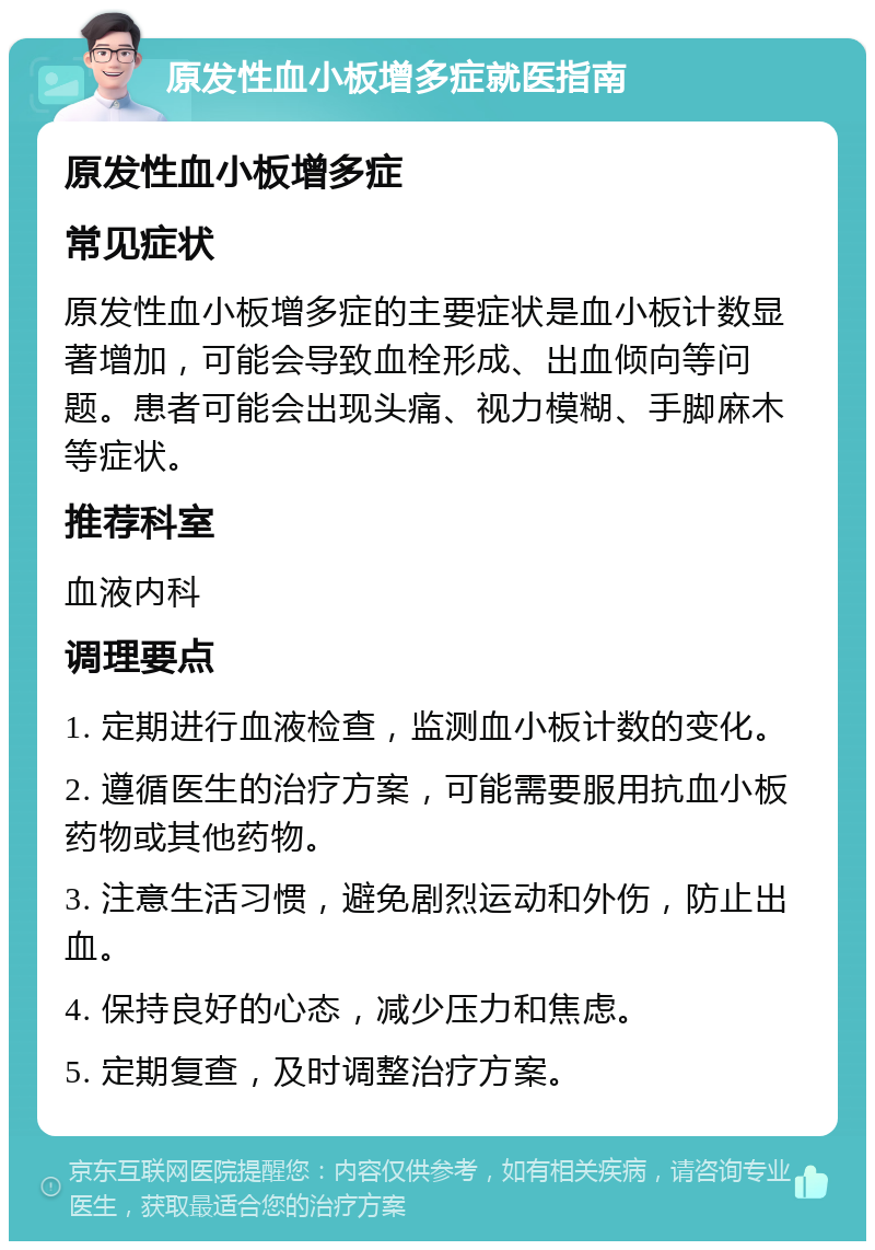 原发性血小板增多症就医指南 原发性血小板增多症 常见症状 原发性血小板增多症的主要症状是血小板计数显著增加，可能会导致血栓形成、出血倾向等问题。患者可能会出现头痛、视力模糊、手脚麻木等症状。 推荐科室 血液内科 调理要点 1. 定期进行血液检查，监测血小板计数的变化。 2. 遵循医生的治疗方案，可能需要服用抗血小板药物或其他药物。 3. 注意生活习惯，避免剧烈运动和外伤，防止出血。 4. 保持良好的心态，减少压力和焦虑。 5. 定期复查，及时调整治疗方案。