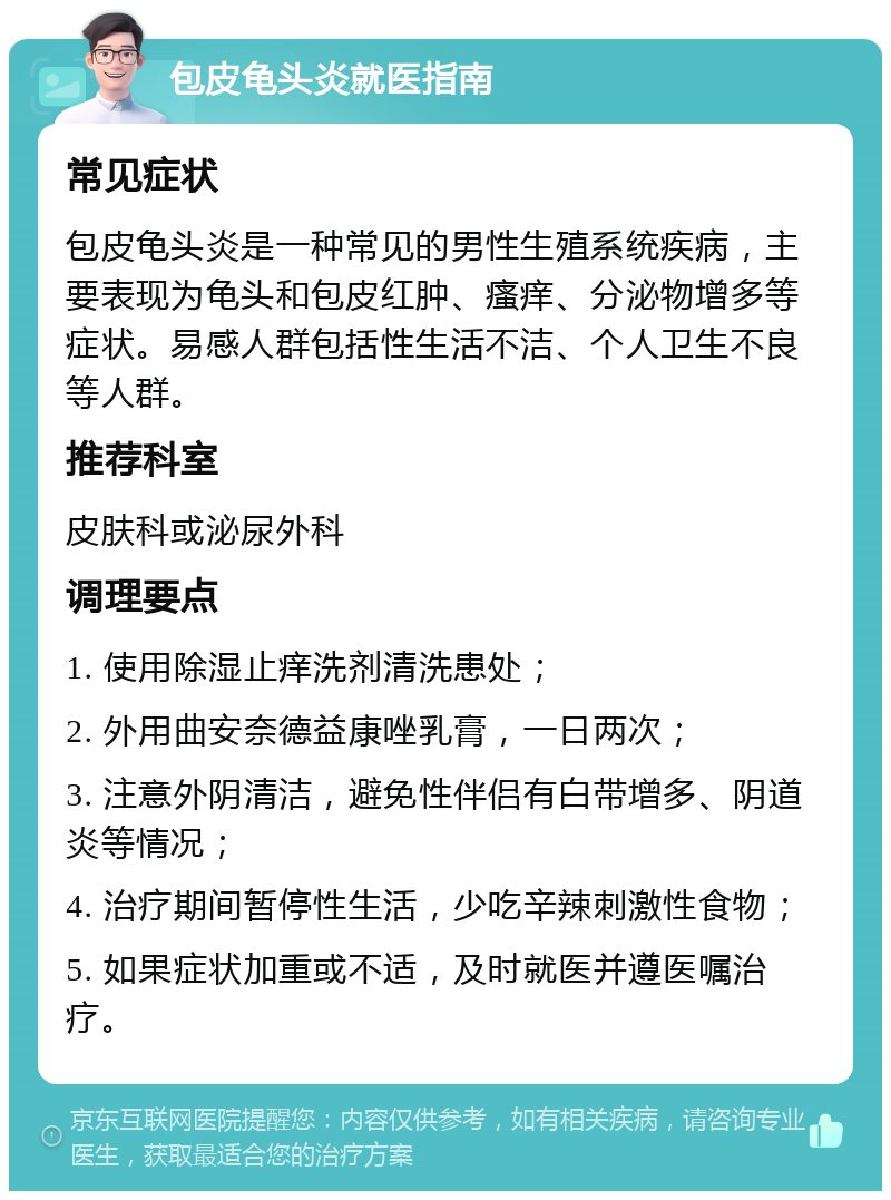 包皮龟头炎就医指南 常见症状 包皮龟头炎是一种常见的男性生殖系统疾病，主要表现为龟头和包皮红肿、瘙痒、分泌物增多等症状。易感人群包括性生活不洁、个人卫生不良等人群。 推荐科室 皮肤科或泌尿外科 调理要点 1. 使用除湿止痒洗剂清洗患处； 2. 外用曲安奈德益康唑乳膏，一日两次； 3. 注意外阴清洁，避免性伴侣有白带增多、阴道炎等情况； 4. 治疗期间暂停性生活，少吃辛辣刺激性食物； 5. 如果症状加重或不适，及时就医并遵医嘱治疗。