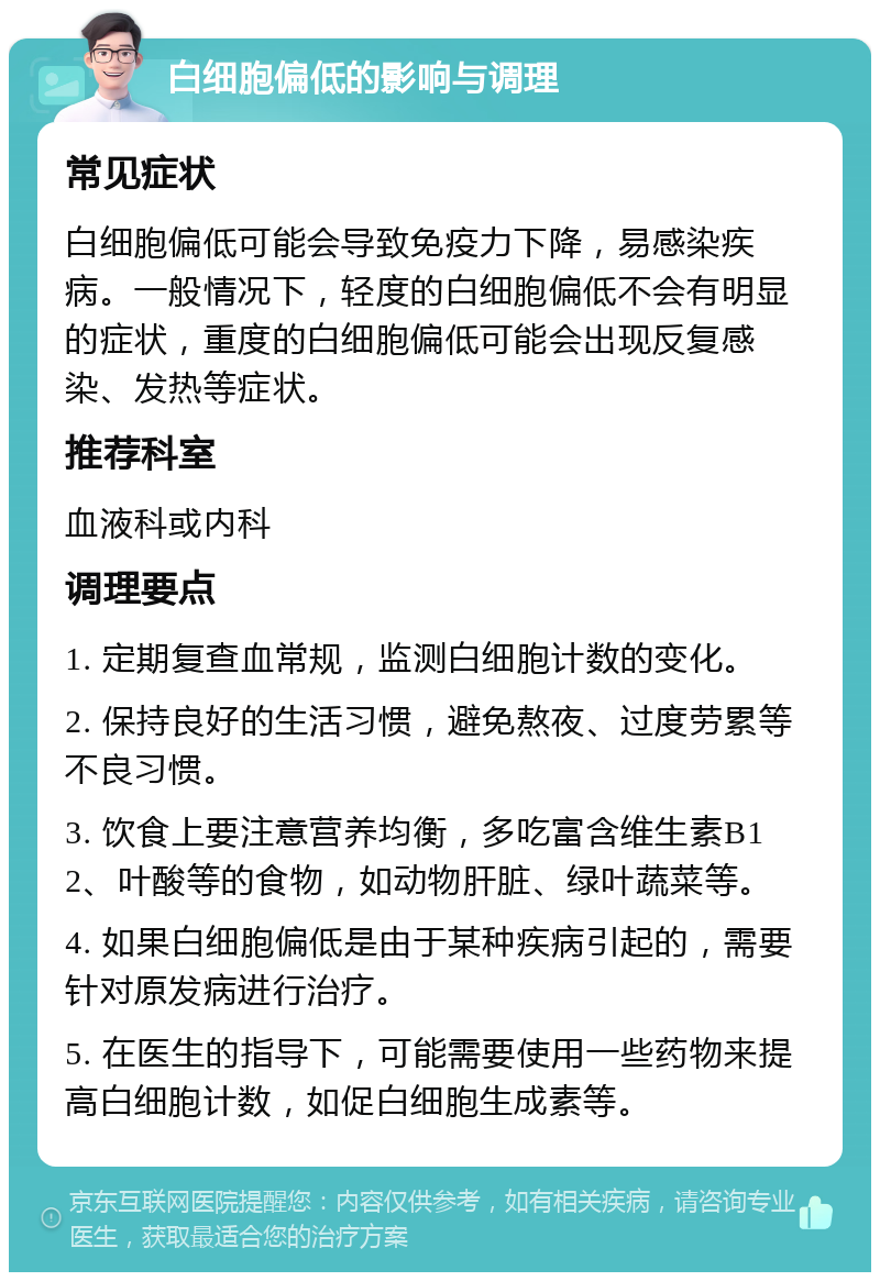 白细胞偏低的影响与调理 常见症状 白细胞偏低可能会导致免疫力下降，易感染疾病。一般情况下，轻度的白细胞偏低不会有明显的症状，重度的白细胞偏低可能会出现反复感染、发热等症状。 推荐科室 血液科或内科 调理要点 1. 定期复查血常规，监测白细胞计数的变化。 2. 保持良好的生活习惯，避免熬夜、过度劳累等不良习惯。 3. 饮食上要注意营养均衡，多吃富含维生素B12、叶酸等的食物，如动物肝脏、绿叶蔬菜等。 4. 如果白细胞偏低是由于某种疾病引起的，需要针对原发病进行治疗。 5. 在医生的指导下，可能需要使用一些药物来提高白细胞计数，如促白细胞生成素等。