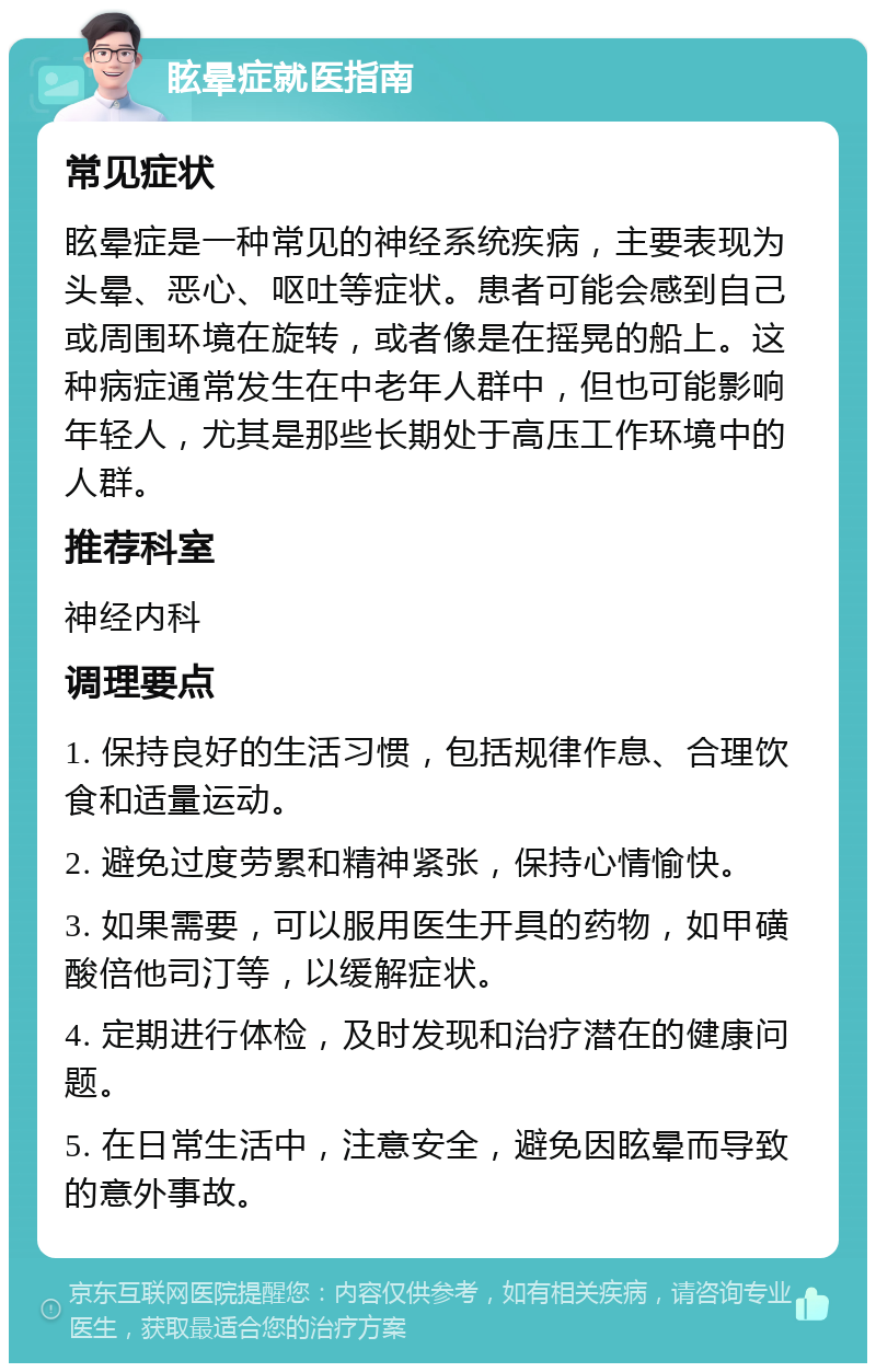 眩晕症就医指南 常见症状 眩晕症是一种常见的神经系统疾病，主要表现为头晕、恶心、呕吐等症状。患者可能会感到自己或周围环境在旋转，或者像是在摇晃的船上。这种病症通常发生在中老年人群中，但也可能影响年轻人，尤其是那些长期处于高压工作环境中的人群。 推荐科室 神经内科 调理要点 1. 保持良好的生活习惯，包括规律作息、合理饮食和适量运动。 2. 避免过度劳累和精神紧张，保持心情愉快。 3. 如果需要，可以服用医生开具的药物，如甲磺酸倍他司汀等，以缓解症状。 4. 定期进行体检，及时发现和治疗潜在的健康问题。 5. 在日常生活中，注意安全，避免因眩晕而导致的意外事故。