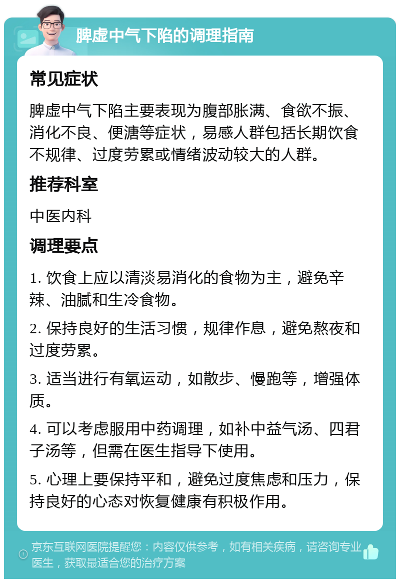 脾虚中气下陷的调理指南 常见症状 脾虚中气下陷主要表现为腹部胀满、食欲不振、消化不良、便溏等症状，易感人群包括长期饮食不规律、过度劳累或情绪波动较大的人群。 推荐科室 中医内科 调理要点 1. 饮食上应以清淡易消化的食物为主，避免辛辣、油腻和生冷食物。 2. 保持良好的生活习惯，规律作息，避免熬夜和过度劳累。 3. 适当进行有氧运动，如散步、慢跑等，增强体质。 4. 可以考虑服用中药调理，如补中益气汤、四君子汤等，但需在医生指导下使用。 5. 心理上要保持平和，避免过度焦虑和压力，保持良好的心态对恢复健康有积极作用。