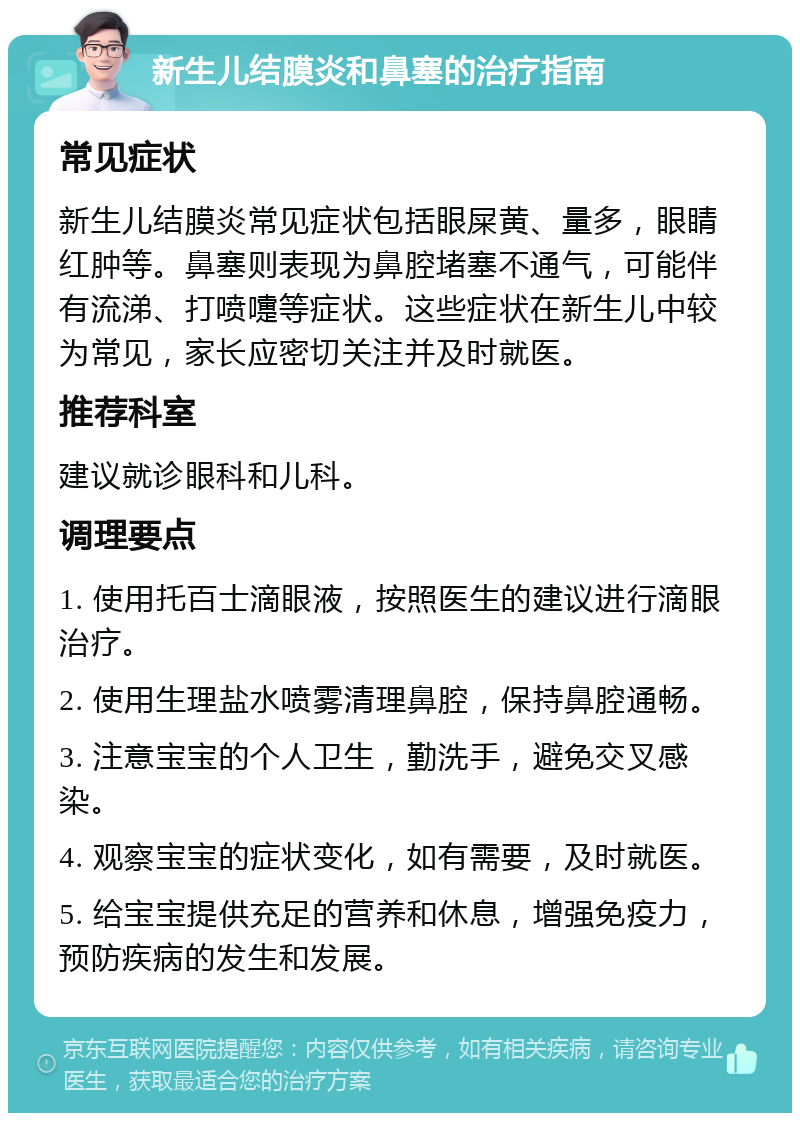 新生儿结膜炎和鼻塞的治疗指南 常见症状 新生儿结膜炎常见症状包括眼屎黄、量多，眼睛红肿等。鼻塞则表现为鼻腔堵塞不通气，可能伴有流涕、打喷嚏等症状。这些症状在新生儿中较为常见，家长应密切关注并及时就医。 推荐科室 建议就诊眼科和儿科。 调理要点 1. 使用托百士滴眼液，按照医生的建议进行滴眼治疗。 2. 使用生理盐水喷雾清理鼻腔，保持鼻腔通畅。 3. 注意宝宝的个人卫生，勤洗手，避免交叉感染。 4. 观察宝宝的症状变化，如有需要，及时就医。 5. 给宝宝提供充足的营养和休息，增强免疫力，预防疾病的发生和发展。