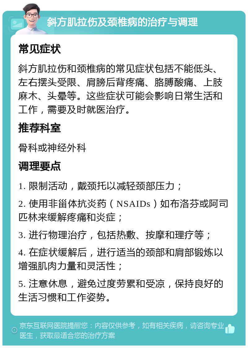 斜方肌拉伤及颈椎病的治疗与调理 常见症状 斜方肌拉伤和颈椎病的常见症状包括不能低头、左右摆头受限、肩膀后背疼痛、胳膊酸痛、上肢麻木、头晕等。这些症状可能会影响日常生活和工作，需要及时就医治疗。 推荐科室 骨科或神经外科 调理要点 1. 限制活动，戴颈托以减轻颈部压力； 2. 使用非甾体抗炎药（NSAIDs）如布洛芬或阿司匹林来缓解疼痛和炎症； 3. 进行物理治疗，包括热敷、按摩和理疗等； 4. 在症状缓解后，进行适当的颈部和肩部锻炼以增强肌肉力量和灵活性； 5. 注意休息，避免过度劳累和受凉，保持良好的生活习惯和工作姿势。