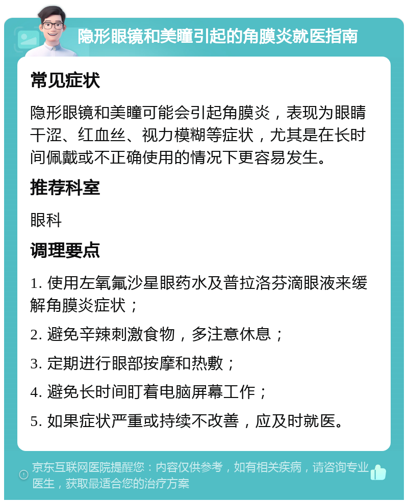 隐形眼镜和美瞳引起的角膜炎就医指南 常见症状 隐形眼镜和美瞳可能会引起角膜炎，表现为眼睛干涩、红血丝、视力模糊等症状，尤其是在长时间佩戴或不正确使用的情况下更容易发生。 推荐科室 眼科 调理要点 1. 使用左氧氟沙星眼药水及普拉洛芬滴眼液来缓解角膜炎症状； 2. 避免辛辣刺激食物，多注意休息； 3. 定期进行眼部按摩和热敷； 4. 避免长时间盯着电脑屏幕工作； 5. 如果症状严重或持续不改善，应及时就医。