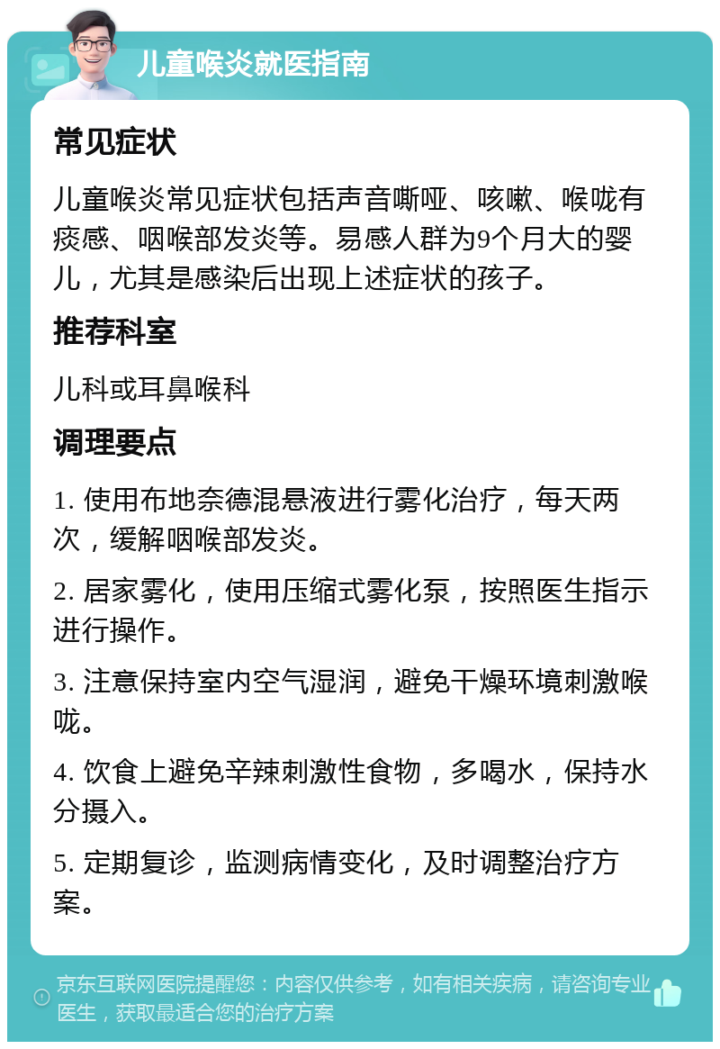 儿童喉炎就医指南 常见症状 儿童喉炎常见症状包括声音嘶哑、咳嗽、喉咙有痰感、咽喉部发炎等。易感人群为9个月大的婴儿，尤其是感染后出现上述症状的孩子。 推荐科室 儿科或耳鼻喉科 调理要点 1. 使用布地奈德混悬液进行雾化治疗，每天两次，缓解咽喉部发炎。 2. 居家雾化，使用压缩式雾化泵，按照医生指示进行操作。 3. 注意保持室内空气湿润，避免干燥环境刺激喉咙。 4. 饮食上避免辛辣刺激性食物，多喝水，保持水分摄入。 5. 定期复诊，监测病情变化，及时调整治疗方案。