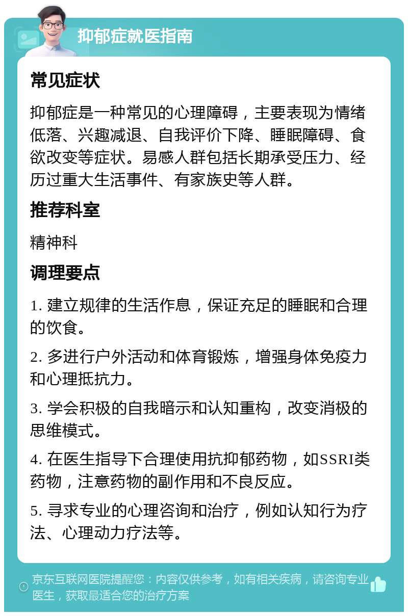 抑郁症就医指南 常见症状 抑郁症是一种常见的心理障碍，主要表现为情绪低落、兴趣减退、自我评价下降、睡眠障碍、食欲改变等症状。易感人群包括长期承受压力、经历过重大生活事件、有家族史等人群。 推荐科室 精神科 调理要点 1. 建立规律的生活作息，保证充足的睡眠和合理的饮食。 2. 多进行户外活动和体育锻炼，增强身体免疫力和心理抵抗力。 3. 学会积极的自我暗示和认知重构，改变消极的思维模式。 4. 在医生指导下合理使用抗抑郁药物，如SSRI类药物，注意药物的副作用和不良反应。 5. 寻求专业的心理咨询和治疗，例如认知行为疗法、心理动力疗法等。