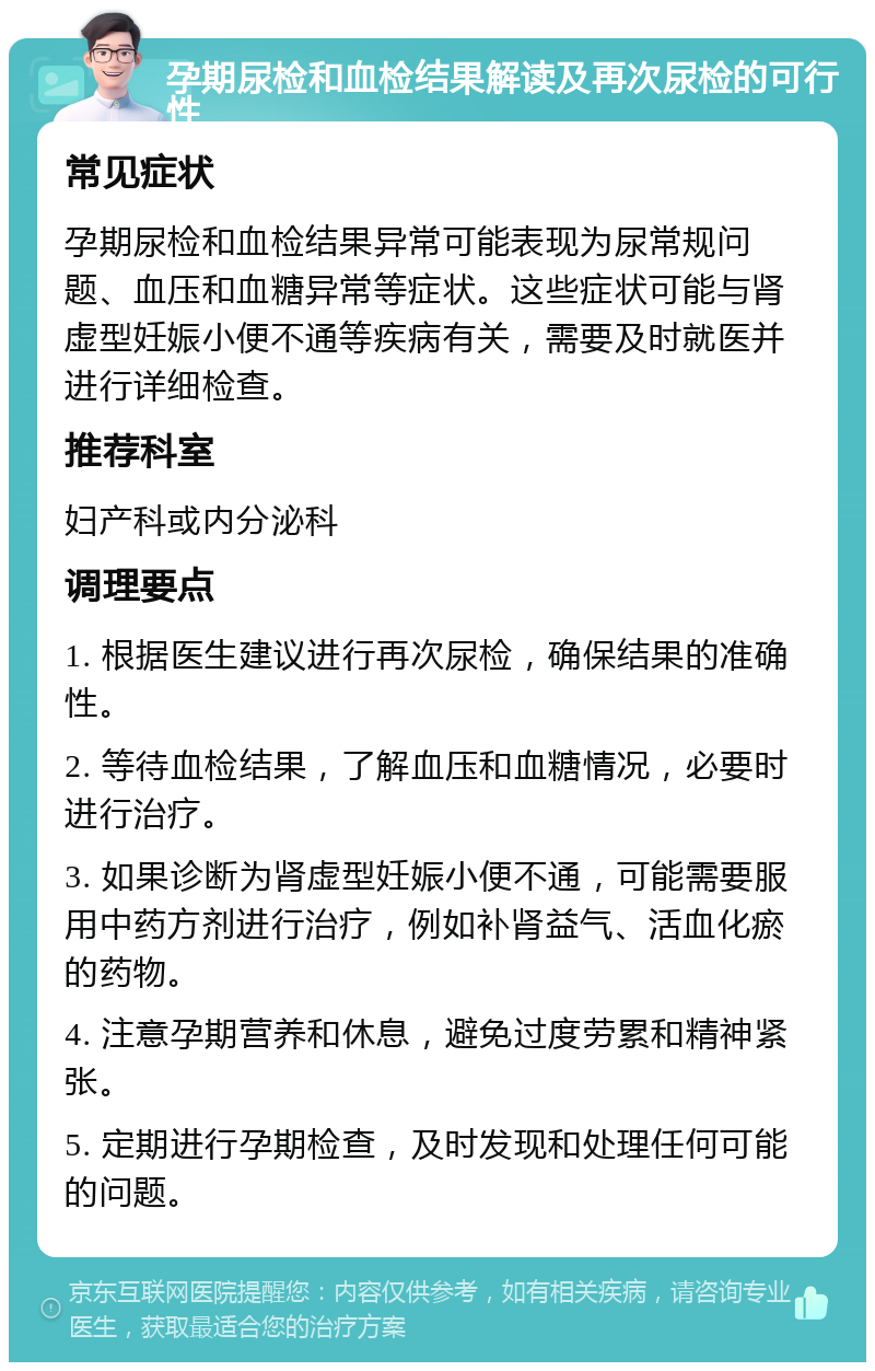 孕期尿检和血检结果解读及再次尿检的可行性 常见症状 孕期尿检和血检结果异常可能表现为尿常规问题、血压和血糖异常等症状。这些症状可能与肾虚型妊娠小便不通等疾病有关，需要及时就医并进行详细检查。 推荐科室 妇产科或内分泌科 调理要点 1. 根据医生建议进行再次尿检，确保结果的准确性。 2. 等待血检结果，了解血压和血糖情况，必要时进行治疗。 3. 如果诊断为肾虚型妊娠小便不通，可能需要服用中药方剂进行治疗，例如补肾益气、活血化瘀的药物。 4. 注意孕期营养和休息，避免过度劳累和精神紧张。 5. 定期进行孕期检查，及时发现和处理任何可能的问题。