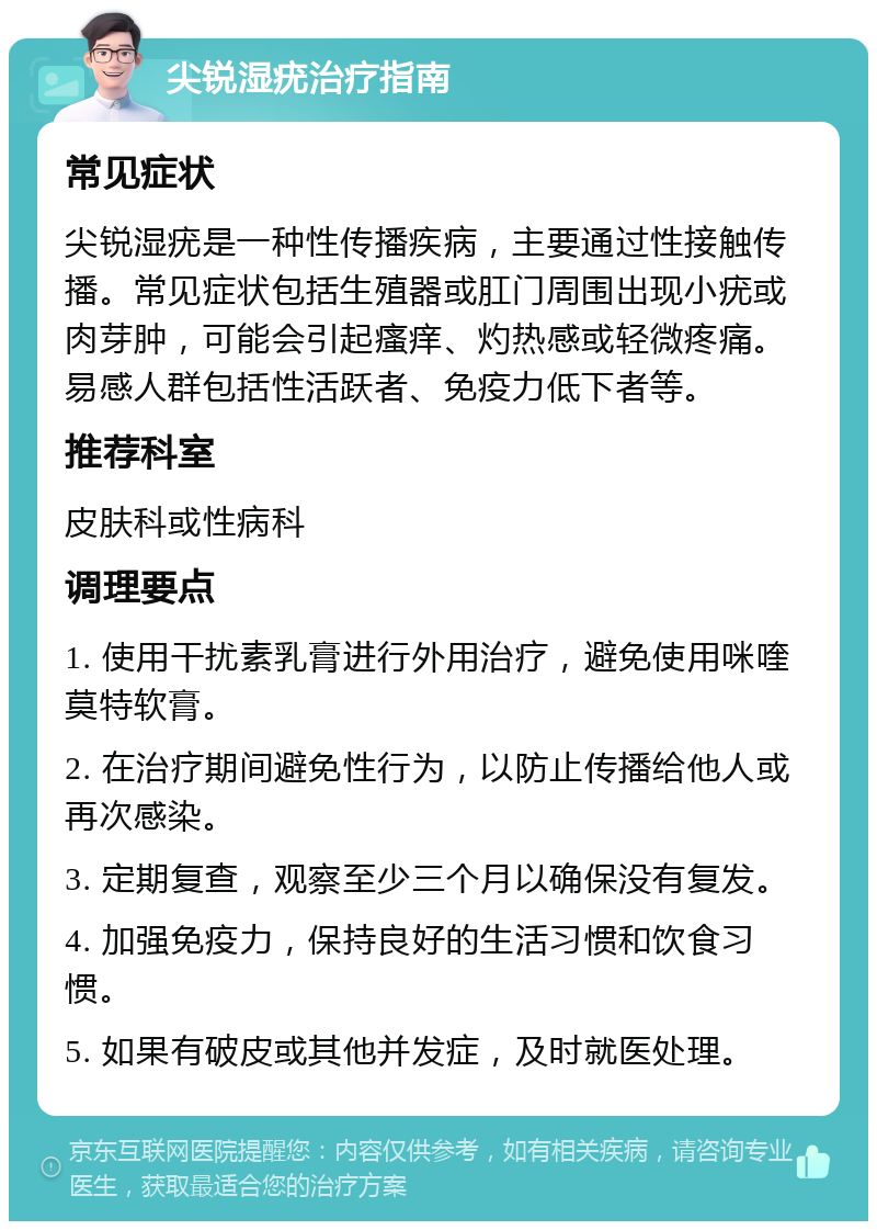 尖锐湿疣治疗指南 常见症状 尖锐湿疣是一种性传播疾病，主要通过性接触传播。常见症状包括生殖器或肛门周围出现小疣或肉芽肿，可能会引起瘙痒、灼热感或轻微疼痛。易感人群包括性活跃者、免疫力低下者等。 推荐科室 皮肤科或性病科 调理要点 1. 使用干扰素乳膏进行外用治疗，避免使用咪喹莫特软膏。 2. 在治疗期间避免性行为，以防止传播给他人或再次感染。 3. 定期复查，观察至少三个月以确保没有复发。 4. 加强免疫力，保持良好的生活习惯和饮食习惯。 5. 如果有破皮或其他并发症，及时就医处理。