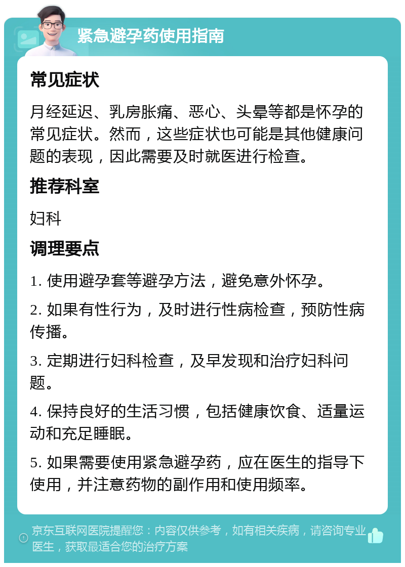 紧急避孕药使用指南 常见症状 月经延迟、乳房胀痛、恶心、头晕等都是怀孕的常见症状。然而，这些症状也可能是其他健康问题的表现，因此需要及时就医进行检查。 推荐科室 妇科 调理要点 1. 使用避孕套等避孕方法，避免意外怀孕。 2. 如果有性行为，及时进行性病检查，预防性病传播。 3. 定期进行妇科检查，及早发现和治疗妇科问题。 4. 保持良好的生活习惯，包括健康饮食、适量运动和充足睡眠。 5. 如果需要使用紧急避孕药，应在医生的指导下使用，并注意药物的副作用和使用频率。