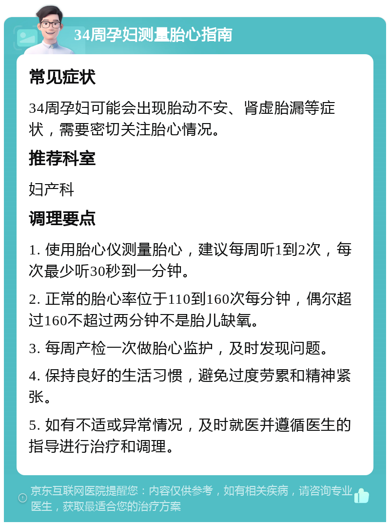 34周孕妇测量胎心指南 常见症状 34周孕妇可能会出现胎动不安、肾虚胎漏等症状，需要密切关注胎心情况。 推荐科室 妇产科 调理要点 1. 使用胎心仪测量胎心，建议每周听1到2次，每次最少听30秒到一分钟。 2. 正常的胎心率位于110到160次每分钟，偶尔超过160不超过两分钟不是胎儿缺氧。 3. 每周产检一次做胎心监护，及时发现问题。 4. 保持良好的生活习惯，避免过度劳累和精神紧张。 5. 如有不适或异常情况，及时就医并遵循医生的指导进行治疗和调理。