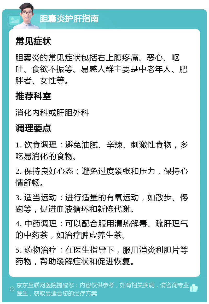 胆囊炎护肝指南 常见症状 胆囊炎的常见症状包括右上腹疼痛、恶心、呕吐、食欲不振等。易感人群主要是中老年人、肥胖者、女性等。 推荐科室 消化内科或肝胆外科 调理要点 1. 饮食调理：避免油腻、辛辣、刺激性食物，多吃易消化的食物。 2. 保持良好心态：避免过度紧张和压力，保持心情舒畅。 3. 适当运动：进行适量的有氧运动，如散步、慢跑等，促进血液循环和新陈代谢。 4. 中药调理：可以配合服用清热解毒、疏肝理气的中药茶，如治疗脾虚养生茶。 5. 药物治疗：在医生指导下，服用消炎利胆片等药物，帮助缓解症状和促进恢复。