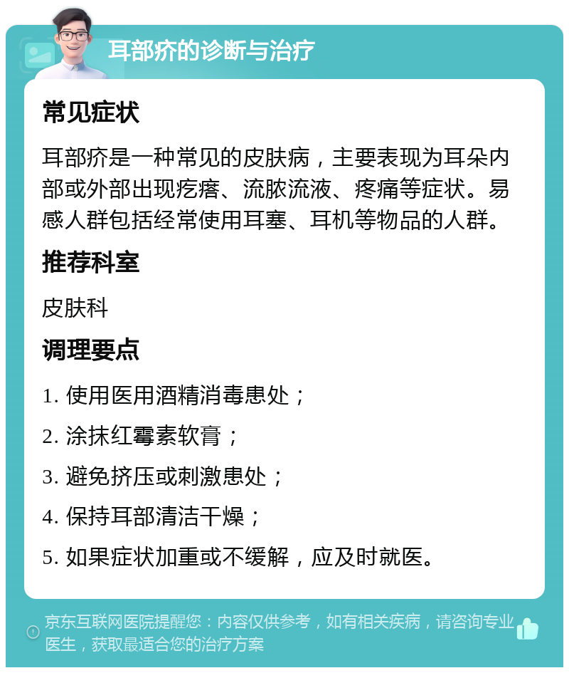 耳部疥的诊断与治疗 常见症状 耳部疥是一种常见的皮肤病，主要表现为耳朵内部或外部出现疙瘩、流脓流液、疼痛等症状。易感人群包括经常使用耳塞、耳机等物品的人群。 推荐科室 皮肤科 调理要点 1. 使用医用酒精消毒患处； 2. 涂抹红霉素软膏； 3. 避免挤压或刺激患处； 4. 保持耳部清洁干燥； 5. 如果症状加重或不缓解，应及时就医。