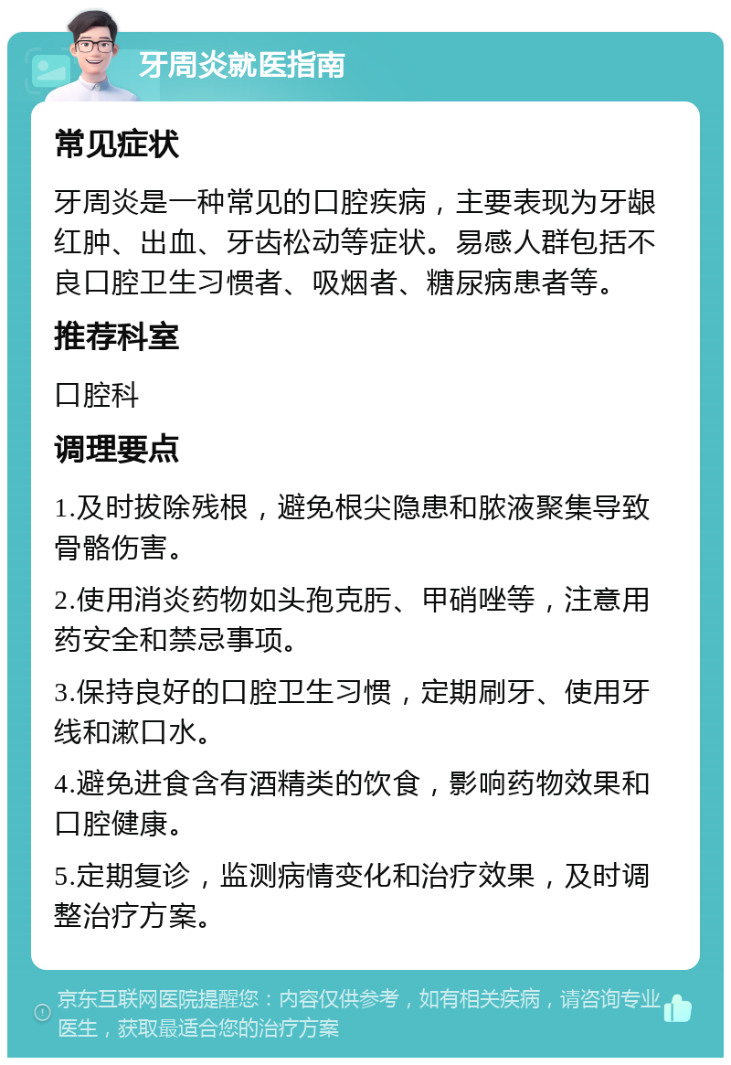 牙周炎就医指南 常见症状 牙周炎是一种常见的口腔疾病，主要表现为牙龈红肿、出血、牙齿松动等症状。易感人群包括不良口腔卫生习惯者、吸烟者、糖尿病患者等。 推荐科室 口腔科 调理要点 1.及时拔除残根，避免根尖隐患和脓液聚集导致骨骼伤害。 2.使用消炎药物如头孢克肟、甲硝唑等，注意用药安全和禁忌事项。 3.保持良好的口腔卫生习惯，定期刷牙、使用牙线和漱口水。 4.避免进食含有酒精类的饮食，影响药物效果和口腔健康。 5.定期复诊，监测病情变化和治疗效果，及时调整治疗方案。