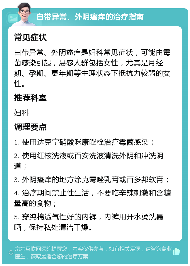 白带异常、外阴瘙痒的治疗指南 常见症状 白带异常、外阴瘙痒是妇科常见症状，可能由霉菌感染引起，易感人群包括女性，尤其是月经期、孕期、更年期等生理状态下抵抗力较弱的女性。 推荐科室 妇科 调理要点 1. 使用达克宁硝酸咪康唑栓治疗霉菌感染； 2. 使用红核洗液或百安洗液清洗外阴和冲洗阴道； 3. 外阴瘙痒的地方涂克霉唑乳膏或百多邦软膏； 4. 治疗期间禁止性生活，不要吃辛辣刺激和含糖量高的食物； 5. 穿纯棉透气性好的内裤，内裤用开水烫洗暴晒，保持私处清洁干燥。