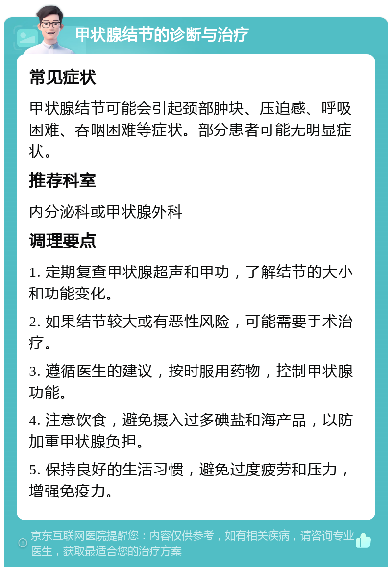 甲状腺结节的诊断与治疗 常见症状 甲状腺结节可能会引起颈部肿块、压迫感、呼吸困难、吞咽困难等症状。部分患者可能无明显症状。 推荐科室 内分泌科或甲状腺外科 调理要点 1. 定期复查甲状腺超声和甲功，了解结节的大小和功能变化。 2. 如果结节较大或有恶性风险，可能需要手术治疗。 3. 遵循医生的建议，按时服用药物，控制甲状腺功能。 4. 注意饮食，避免摄入过多碘盐和海产品，以防加重甲状腺负担。 5. 保持良好的生活习惯，避免过度疲劳和压力，增强免疫力。