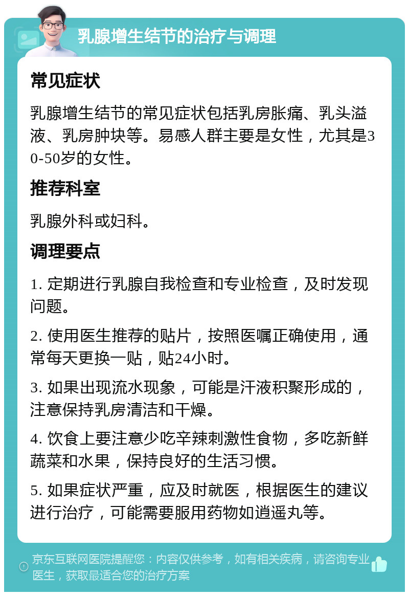 乳腺增生结节的治疗与调理 常见症状 乳腺增生结节的常见症状包括乳房胀痛、乳头溢液、乳房肿块等。易感人群主要是女性，尤其是30-50岁的女性。 推荐科室 乳腺外科或妇科。 调理要点 1. 定期进行乳腺自我检查和专业检查，及时发现问题。 2. 使用医生推荐的贴片，按照医嘱正确使用，通常每天更换一贴，贴24小时。 3. 如果出现流水现象，可能是汗液积聚形成的，注意保持乳房清洁和干燥。 4. 饮食上要注意少吃辛辣刺激性食物，多吃新鲜蔬菜和水果，保持良好的生活习惯。 5. 如果症状严重，应及时就医，根据医生的建议进行治疗，可能需要服用药物如逍遥丸等。