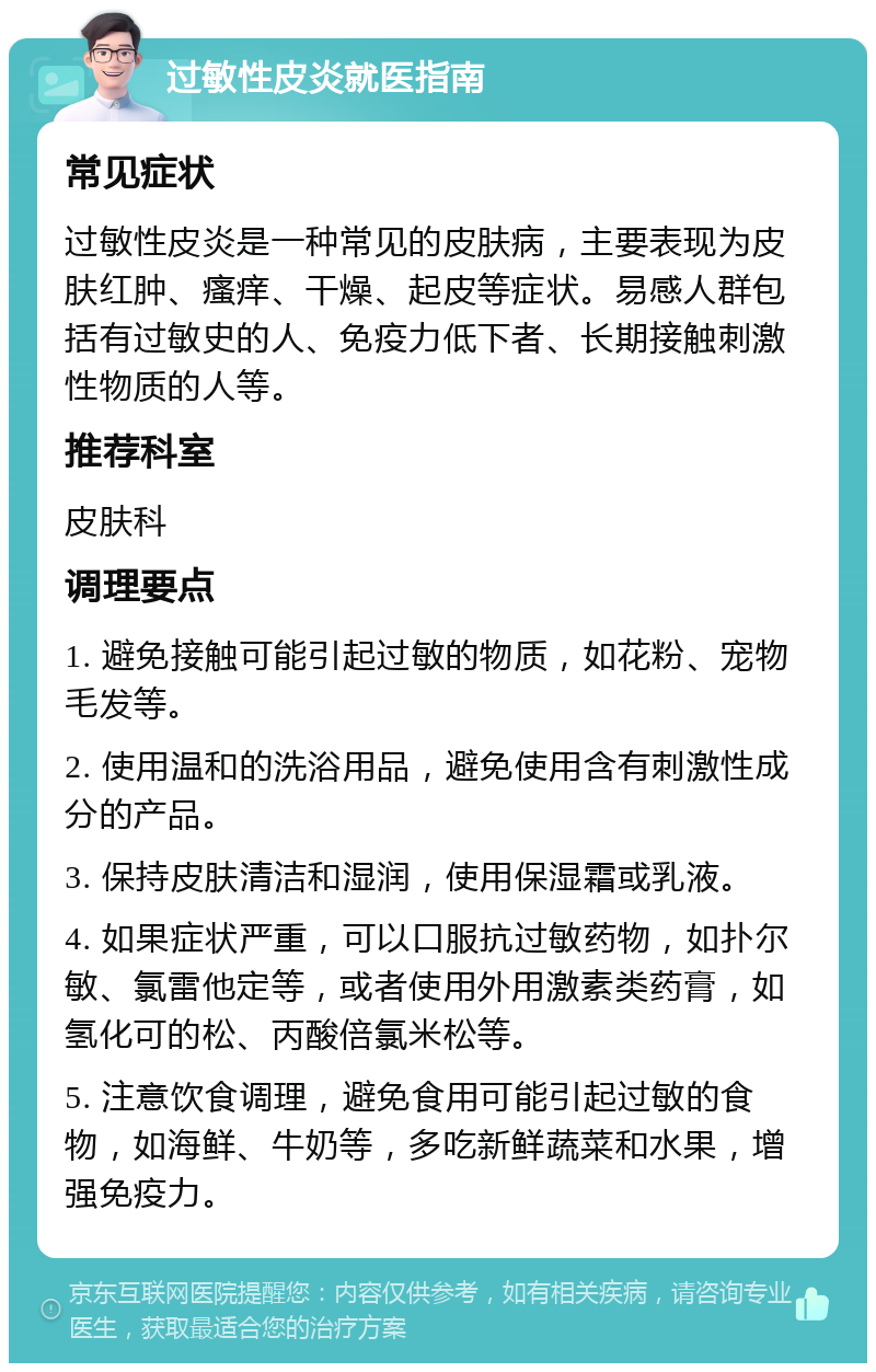 过敏性皮炎就医指南 常见症状 过敏性皮炎是一种常见的皮肤病，主要表现为皮肤红肿、瘙痒、干燥、起皮等症状。易感人群包括有过敏史的人、免疫力低下者、长期接触刺激性物质的人等。 推荐科室 皮肤科 调理要点 1. 避免接触可能引起过敏的物质，如花粉、宠物毛发等。 2. 使用温和的洗浴用品，避免使用含有刺激性成分的产品。 3. 保持皮肤清洁和湿润，使用保湿霜或乳液。 4. 如果症状严重，可以口服抗过敏药物，如扑尔敏、氯雷他定等，或者使用外用激素类药膏，如氢化可的松、丙酸倍氯米松等。 5. 注意饮食调理，避免食用可能引起过敏的食物，如海鲜、牛奶等，多吃新鲜蔬菜和水果，增强免疫力。