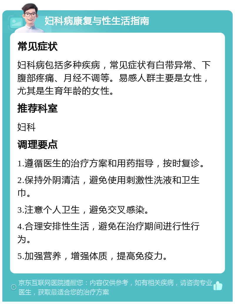 妇科病康复与性生活指南 常见症状 妇科病包括多种疾病，常见症状有白带异常、下腹部疼痛、月经不调等。易感人群主要是女性，尤其是生育年龄的女性。 推荐科室 妇科 调理要点 1.遵循医生的治疗方案和用药指导，按时复诊。 2.保持外阴清洁，避免使用刺激性洗液和卫生巾。 3.注意个人卫生，避免交叉感染。 4.合理安排性生活，避免在治疗期间进行性行为。 5.加强营养，增强体质，提高免疫力。