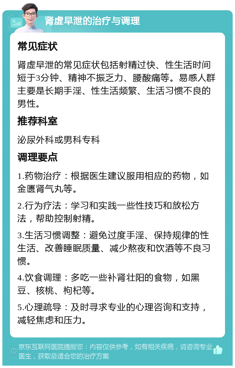 肾虚早泄的治疗与调理 常见症状 肾虚早泄的常见症状包括射精过快、性生活时间短于3分钟、精神不振乏力、腰酸痛等。易感人群主要是长期手淫、性生活频繁、生活习惯不良的男性。 推荐科室 泌尿外科或男科专科 调理要点 1.药物治疗：根据医生建议服用相应的药物，如金匮肾气丸等。 2.行为疗法：学习和实践一些性技巧和放松方法，帮助控制射精。 3.生活习惯调整：避免过度手淫、保持规律的性生活、改善睡眠质量、减少熬夜和饮酒等不良习惯。 4.饮食调理：多吃一些补肾壮阳的食物，如黑豆、核桃、枸杞等。 5.心理疏导：及时寻求专业的心理咨询和支持，减轻焦虑和压力。