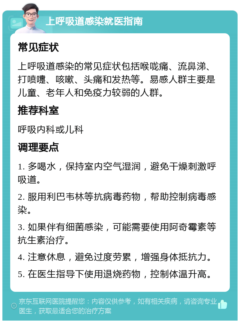 上呼吸道感染就医指南 常见症状 上呼吸道感染的常见症状包括喉咙痛、流鼻涕、打喷嚏、咳嗽、头痛和发热等。易感人群主要是儿童、老年人和免疫力较弱的人群。 推荐科室 呼吸内科或儿科 调理要点 1. 多喝水，保持室内空气湿润，避免干燥刺激呼吸道。 2. 服用利巴韦林等抗病毒药物，帮助控制病毒感染。 3. 如果伴有细菌感染，可能需要使用阿奇霉素等抗生素治疗。 4. 注意休息，避免过度劳累，增强身体抵抗力。 5. 在医生指导下使用退烧药物，控制体温升高。