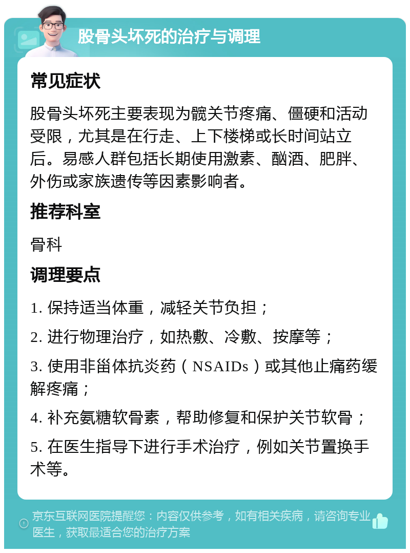 股骨头坏死的治疗与调理 常见症状 股骨头坏死主要表现为髋关节疼痛、僵硬和活动受限，尤其是在行走、上下楼梯或长时间站立后。易感人群包括长期使用激素、酗酒、肥胖、外伤或家族遗传等因素影响者。 推荐科室 骨科 调理要点 1. 保持适当体重，减轻关节负担； 2. 进行物理治疗，如热敷、冷敷、按摩等； 3. 使用非甾体抗炎药（NSAIDs）或其他止痛药缓解疼痛； 4. 补充氨糖软骨素，帮助修复和保护关节软骨； 5. 在医生指导下进行手术治疗，例如关节置换手术等。