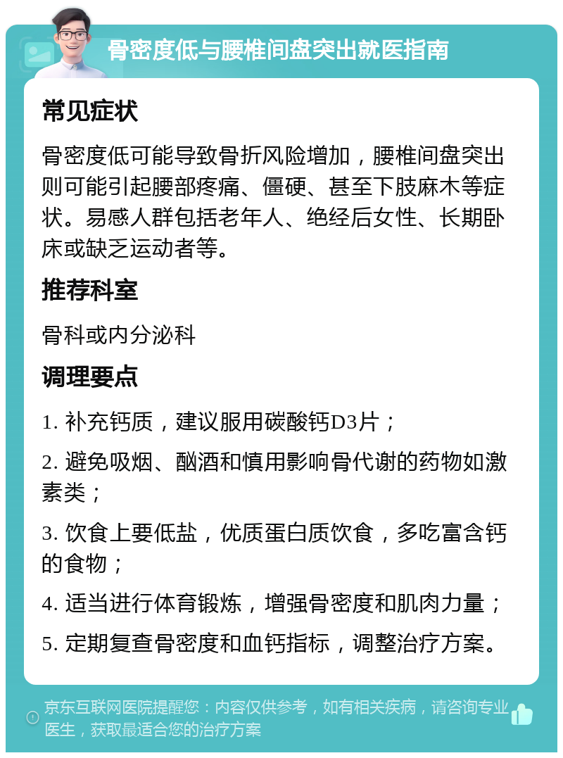 骨密度低与腰椎间盘突出就医指南 常见症状 骨密度低可能导致骨折风险增加，腰椎间盘突出则可能引起腰部疼痛、僵硬、甚至下肢麻木等症状。易感人群包括老年人、绝经后女性、长期卧床或缺乏运动者等。 推荐科室 骨科或内分泌科 调理要点 1. 补充钙质，建议服用碳酸钙D3片； 2. 避免吸烟、酗酒和慎用影响骨代谢的药物如激素类； 3. 饮食上要低盐，优质蛋白质饮食，多吃富含钙的食物； 4. 适当进行体育锻炼，增强骨密度和肌肉力量； 5. 定期复查骨密度和血钙指标，调整治疗方案。