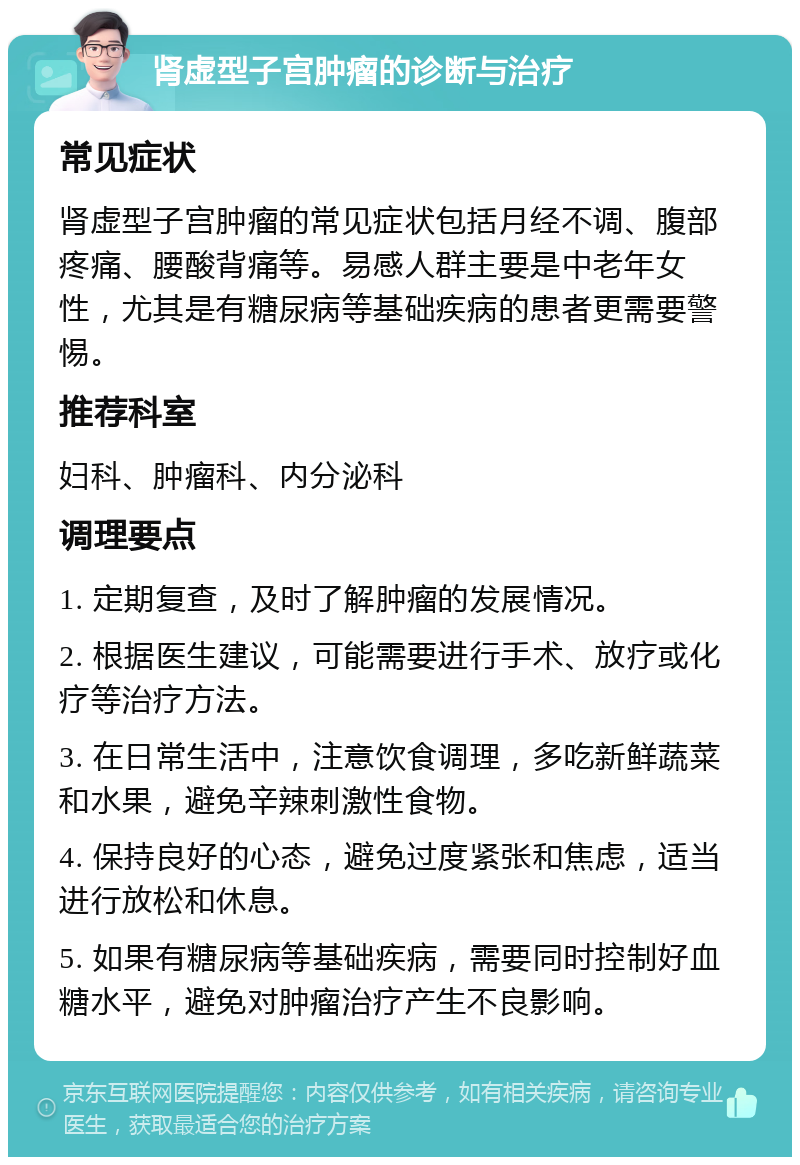 肾虚型子宫肿瘤的诊断与治疗 常见症状 肾虚型子宫肿瘤的常见症状包括月经不调、腹部疼痛、腰酸背痛等。易感人群主要是中老年女性，尤其是有糖尿病等基础疾病的患者更需要警惕。 推荐科室 妇科、肿瘤科、内分泌科 调理要点 1. 定期复查，及时了解肿瘤的发展情况。 2. 根据医生建议，可能需要进行手术、放疗或化疗等治疗方法。 3. 在日常生活中，注意饮食调理，多吃新鲜蔬菜和水果，避免辛辣刺激性食物。 4. 保持良好的心态，避免过度紧张和焦虑，适当进行放松和休息。 5. 如果有糖尿病等基础疾病，需要同时控制好血糖水平，避免对肿瘤治疗产生不良影响。