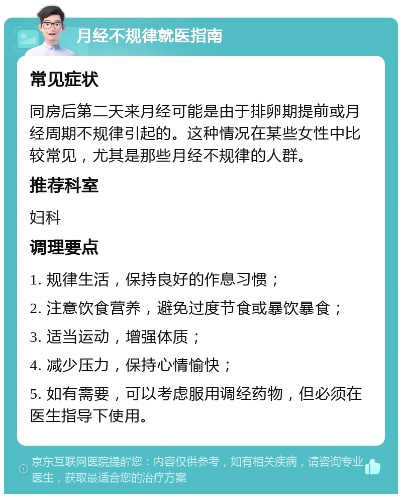 月经不规律就医指南 常见症状 同房后第二天来月经可能是由于排卵期提前或月经周期不规律引起的。这种情况在某些女性中比较常见，尤其是那些月经不规律的人群。 推荐科室 妇科 调理要点 1. 规律生活，保持良好的作息习惯； 2. 注意饮食营养，避免过度节食或暴饮暴食； 3. 适当运动，增强体质； 4. 减少压力，保持心情愉快； 5. 如有需要，可以考虑服用调经药物，但必须在医生指导下使用。