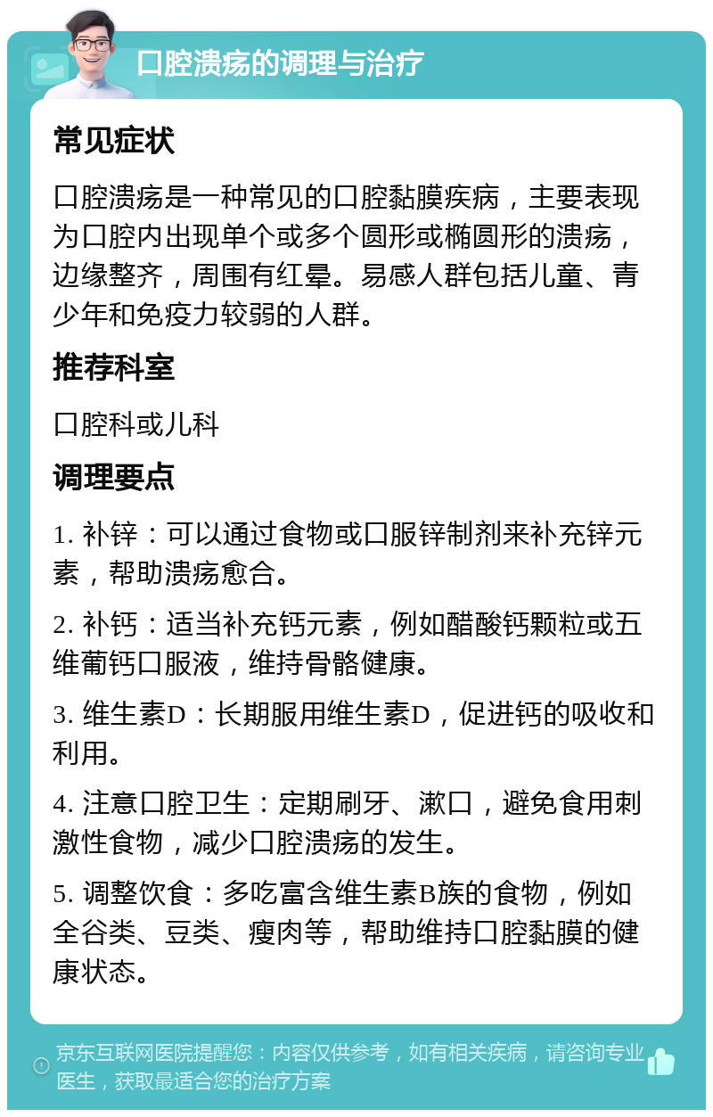 口腔溃疡的调理与治疗 常见症状 口腔溃疡是一种常见的口腔黏膜疾病，主要表现为口腔内出现单个或多个圆形或椭圆形的溃疡，边缘整齐，周围有红晕。易感人群包括儿童、青少年和免疫力较弱的人群。 推荐科室 口腔科或儿科 调理要点 1. 补锌：可以通过食物或口服锌制剂来补充锌元素，帮助溃疡愈合。 2. 补钙：适当补充钙元素，例如醋酸钙颗粒或五维葡钙口服液，维持骨骼健康。 3. 维生素D：长期服用维生素D，促进钙的吸收和利用。 4. 注意口腔卫生：定期刷牙、漱口，避免食用刺激性食物，减少口腔溃疡的发生。 5. 调整饮食：多吃富含维生素B族的食物，例如全谷类、豆类、瘦肉等，帮助维持口腔黏膜的健康状态。