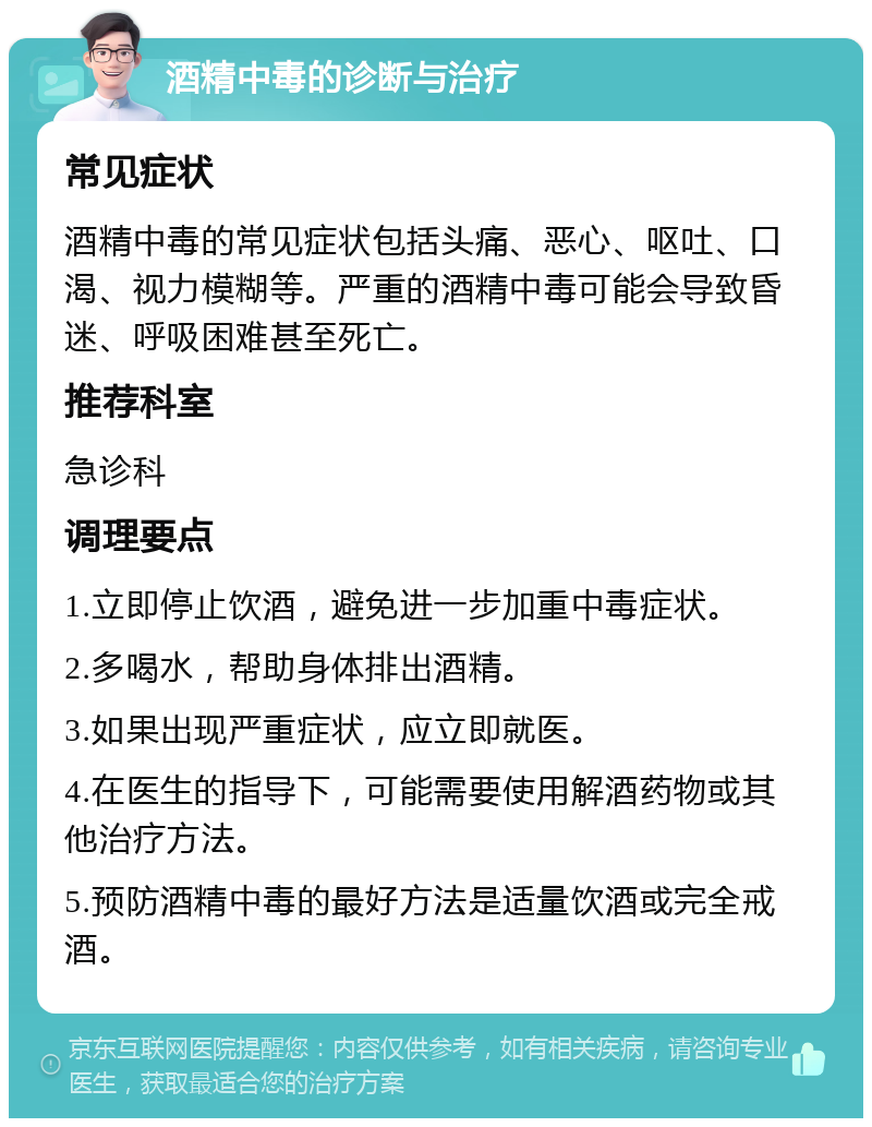 酒精中毒的诊断与治疗 常见症状 酒精中毒的常见症状包括头痛、恶心、呕吐、口渴、视力模糊等。严重的酒精中毒可能会导致昏迷、呼吸困难甚至死亡。 推荐科室 急诊科 调理要点 1.立即停止饮酒，避免进一步加重中毒症状。 2.多喝水，帮助身体排出酒精。 3.如果出现严重症状，应立即就医。 4.在医生的指导下，可能需要使用解酒药物或其他治疗方法。 5.预防酒精中毒的最好方法是适量饮酒或完全戒酒。